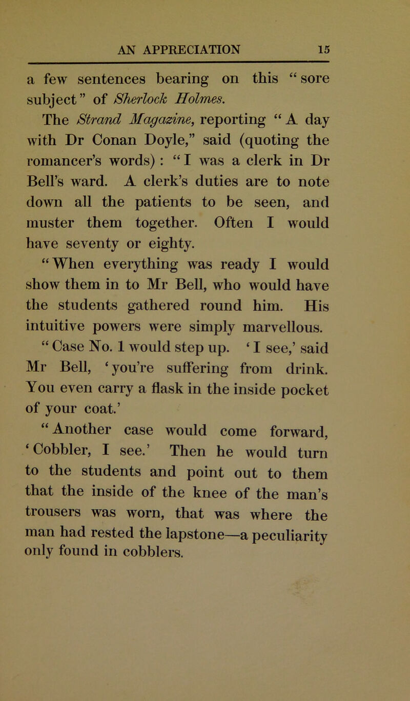a few sentences bearing on this “ sore subject” of Sherlock Holmes. The Strand Magazine, reporting “ A day with Dr Conan Doyle,” said (quoting the romancer’s words) : “ I was a clerk in Dr Bell’s ward. A clerk’s duties are to note down all the patients to be seen, and muster them together. Often I would have seventy or eighty. “When everything was ready I would show them in to Mr Bell, who would have the students gathered round him. His intuitive powers were simply marvellous. “ Case No. 1 would step up. ‘ I see,’ said Mr Bell, ‘you’re suffering from drink. You even carry a flask in the inside pocket of your coat.’ “ Another case would come forward, ‘Cobbler, I see.’ Then he would turn to the students and point out to them that the inside of the knee of the man’s trousers was worn, that was where the man had rested the lapstone—a peculiarity only found in cobblers.