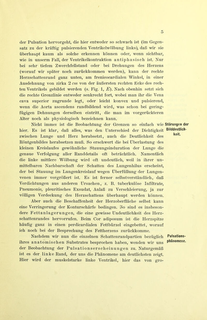 der Pulsation hervorgeht, die hier entweder so schwach ist (im Gegen- satz zu der kräftig pulsierenden Ventrikelwölbung links), daß wir sie überhaupt kaum als solche erkennen können oder, wenn sichtbar, wie in unserm Fall, der Ventrikelkontraktion antiphasisch ist. Nur bei sehr tiefem Zwerchfellstand oder bei Drehungen des Herzens (worauf wir später noch zurückkommen werden), kann der rechte Herzschattenrand ganz unten, am frenicocardialen Winkel, in einer Ausdehnung von zirka 2 crn von der äußersten rechten Ecke des rech- ten Ventrikels gebildet werden (s. Fig. 1, E). Nach obenhin setzt sieh die rechte Grenzlinie entweder senkrecht fort, wobei man ihr die Vena cava Superior zugrunde legt, oder leicht konvex und pulsierend, wenn die Aorta ascendens randbildend wird, was schon bei gering- fügigen Dehnungen derselben eintritt, die man im vorgerückteren Alter noch als physiologisch bezeichnen kann. Nicht immer ist die Beobachtung der Grenzen so einfach wie Störungen der hier. Es ist klar, daß alles, was den Unterschied der Dichtigkeit Bilddeutlich- keit zwischen Lunge und Herz herabsetzt, auch die Deutlichkeit des Röntgenbildes herabsetzen muß. So erschwert die bei Überlastung des kleinen Kreislaufes gewöhnhche Stauungsinduration der Lunge die genaue Verfolgung aller Randdetails oft beträchtlich. Namenthch die Unke mittlere Wölbung wird oft undeutUch, weil in ihrer un- mittelbaren Nachbarschaft der Schatten des Lungenhilus erscheint, der bei Stauung im Lungenkreislauf wegen Uberfüllung der Lungen- venen immer vergrößert ist. Es ist ferner selbstverständlich, daß Verdichtungen aus anderen Ursachen, z. B. tuberkulöse Infiltrate, Pneumonie, pleuritisches Exsudat, Anlaß zu Verschleierung, ja zur völligen Verdeckung des Herzschattens überhaupt werden können. Aber auch die Beschaffenheit der Herzoberfläche selbst kann eine Verringerung der Konturschärfe bedingen. So sind es insbeson- dere Fettanlagerungen, die eine gewisse Undeutlichkeit des Herz- schattenrandes hervorrufen. Beim Cor adiposum ist die Herzspitze häufig ganz in einen perdicardialen Fettbürzel eingebettet, worauf ich noch bei der Besprechung des Fettherzens zurückkomme. Nachdem wir nun die einzelnen Schattenrandpartien bezüglich Pulsations- ihres anatomischen Substrates besprochen haben, wenden wir uns der Beobachtung der Pulsationserscheinungen zu. Naturgemäß ist es der linke Rand, der uns die Phänomene am deuthchsten zeigt. Hier wird der muskelstarke linke Ventrikel, hier das von gro-