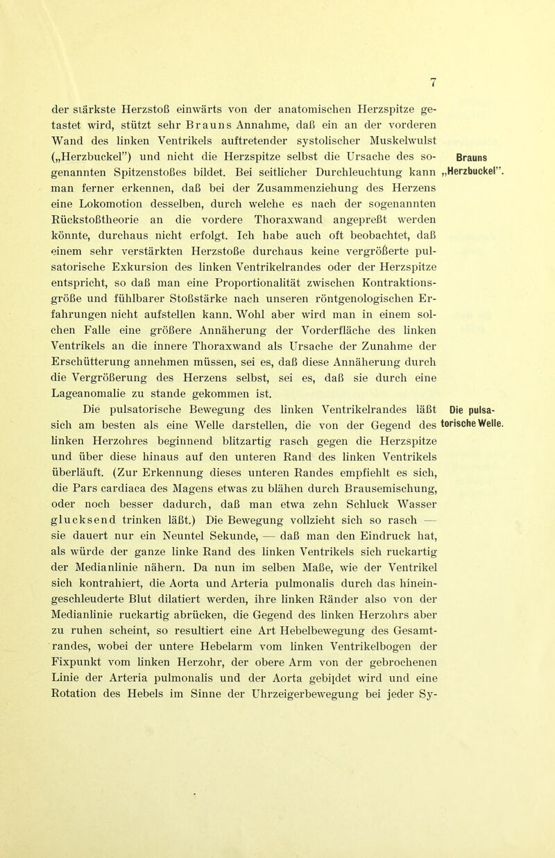 der stärkste Herzstoß einwärts von der anatomischen Herzspitze ge- tastet wird, stützt sehr Brauns Annahme, daß ein an der vorderen Wand des linken Ventrikels auftretender systolischer Muskelwulst („Herzbuckel”) und nicht die Herzspitze selbst die Ursache des so- Brauns genannten Spitzenstoßes bildet. Bei seitlicher Durchleuchtung kann „Herzbuckel” man ferner erkennen, daß bei der Zusammenziehung des Herzens eine Lokomotion desselben, durch welche es nach der sogenannten Rückstoßtheorie an die vordere Thoraxwand angepreßt werden könnte, durchaus nicht erfolgt. Ich habe auch oft beobachtet, daß einem sehr verstärkten Herzstoße durchaus keine vergrößerte pul- satorische Exkursion des linken Ventrikelrandes oder der Herzspitze entspricht, so daß man eine Proportionalität zwischen Kontraktions- größe und fühlbarer Stoßstärke nach unseren röntgenologischen Er- fahrungen nicht aufstellen kann. Wohl aber wird man in einem sol- chen Falle eine größere Annäherung der Vorderfläche des linken Ventrikels an die innere Thoraxwand als Ursache der Zunahme der Erschütterung annehmen müssen, sei es, daß diese Annäherung durch die Vergrößerung des Herzens selbst, sei es, daß sie durch eine Lageanomalie zu stände gekommen ist. Die pulsatorische Bewegung des linken Ventrikelrandes läßt Die pulsa- sich am besten als eine Welle darstellen, die von der Gegend des torische Welle linken Herzohres beginnend blitzartig rasch gegen die Herzspitze und über diese hinaus auf den unteren Rand des linken Ventrikels überläuft. (Zur Erkennung dieses unteren Randes empfiehlt es sich, die Pars cardiaca des Magens etwas zu blähen durch Brausemischung, oder noch besser dadurch, daß man etwa zehn Schluck Wasser glucksend trinken läßt.) Die Bewegung vollzieht sich so rasch — sie dauert nur ein Neuntel Sekunde, — daß man den Eindruck hat, als würde der ganze linke Rand des linken Ventrikels sich ruckartig der Medianlinie nähern. Da nun im selben Maße, wie der Ventrikel sich kontrahiert, die Aorta und Arteria pulmonalis durch das hinein- geschleuderte Blut dilatiert werden, ihre linken Ränder also von der Medianlinie ruckartig abrücken, die Gegend des linken Herzohrs aber zu ruhen scheint, so resultiert eine Art Hebelbewegung des Gesamt- randes, wobei der untere Hebelarm vom linken Ventrikelbogen der Fixpunkt vom linken Herzohr, der obere Arm von der gebrochenen Linie der Arteria pulmonalis und der Aorta gebildet wird und eine Rotation des Hebels im Sinne der Uhrzeigerbewegung bei jeder Sy-