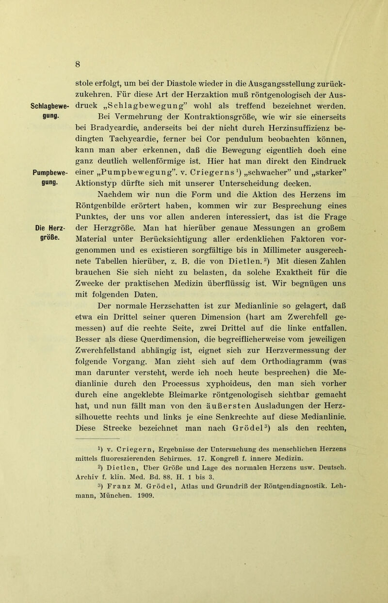 Schlagbewe- gung. Pumpbewe- gung. Die Herz- größe. Stole erfolgt, um bei der Diastole wieder in die Ausgangsstellung zurück- zukehren. Für diese Art der Herzaktion muß röntgenologisch der Aus- druck „Schlagbewegung” wohl als treffend bezeichnet werden. Bei Vermehrung der Kontraktionsgröße, wie wir sie einerseits bei Bradycardie, anderseits bei der nicht durch Herzinsuffizienz be- dingten Tachycardie, ferner bei Cor pendulum beobachten können, kann man aber erkennen, daß die Bewegung eigentlich doch eine ganz deutlich wellenförmige ist. Hier hat man direkt den Eindruck einer „Pumpbewegung”, v. Criegerns ') „schwacher” und „starker” Aktionstyp dürfte sich mit unserer Unterscheidung decken. Nachdem wir nun die Form und die Aktion des Herzens im Röntgenbilde erörtert haben, kommen wir zur Besprechung eines Punktes, der uns vor allen anderen interessiert, das ist die Frage der Herzgröße. Man hat hierüber genaue Messungen an großem Material unter Berücksichtigung aller erdenklichen Faktoren vor- genommen und es existieren sorgfältige bis in Millimeter ausgerech- nete Tabellen hierüber, z. B. die von Dietlen.Mit diesen Zahlen brauchen Sie sich nicht zu belasten, da solche Exaktheit für die Zwecke der praktischen Medizin überflüssig ist. Wir begnügen uns mit folgenden Daten. Der normale Herzschatten ist zur Medianlinie so gelagert, daß etwa ein Drittel seiner queren Dimension (hart am Zwerchfell ge- messen) auf die rechte Seite, zwei Drittel auf die linke entfallen. Besser als diese Querdimension, die begreiflicherweise vom jeweiligen ZwerchfeUstand abhängig ist, eignet sich zur Herzvermessung der folgende Vorgang. Man zieht sich auf dem Orthodiagramm (was man darunter versteht, werde ich noch heute besprechen) die Me- dianlinie durch den Processus xyphoideus, den man sich vorher durch eine angeklebte Bleimarke röntgenologisch sichtbar gemacht hat, und nun fällt man von den äußersten Ausladungen der Herz- silhouette rechts und links je eine Senkrechte auf diese Medianlinie. Diese Strecke bezeichnet man nach GrödeP) als den rechten, 1) V. Criegern, Ergebnisse der Untersuchung des menschlichen Herzens mittels fluoreszierenden Schirmes. 17. Kongreß f. innere Medizin. 2) Dietlen, Uber Größe und Lage des normalen Herzens usw. Deutsch. Archiv f. klin. Med. Bd. 88. H. 1 bis 3. Franz M. Grödel, Atlas und Grundriß der Röntgendiagnostik. Leh- mann, München. 1909.