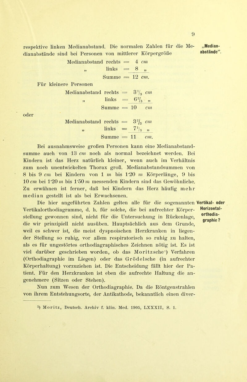 respektive linken Medianabstand. Die normalen Zahlen für die Me- dianabstände sind bei Personen von mittlerer Körpergröße Medianabstand rechts = 4 cm links = 8 Summe =— 12 cm. Für kleinere Personen Medianabstand rechts = 3 Vs cm links = 6Vs n Summe = 10 cm oder Medianabstand rechts = 3Vs cm hnks = 7 Vs Summe =11 cm. „Median- abstände”. Bei ausnahmsweise großen Personen kann eine Medianabstand- summe auch von 13 cm noch als normal bezeichnet werden. Bei Kindern ist das Herz natürlich kleiner, wenn auch im Verhältnis zum noch unentwickelten Thorax groß. Medianabstandsummen von 8 bis 9 cm bei Kindern von 1 m bis 1‘20 m Körperlänge, 9 bis 10 cm bei 1'20 m bis 1'50 m messenden Kindern sind das Gewöhnliche. Zu erwähnen ist ferner, daß bei Kindern das Herz häufig mehr median gestellt ist als bei Erwachsenen. Die hier angeführten Zahlen gelten alle für die sogenannten Vertikal- oder Vertikalorthodiagramme, d. h. für solche, die bei aufrechter Körper- stellung gewonnen sind, nicht für die Untersuchung in Rückenlage, die wir prinzipiell nicht ausüben. Hauptsächhch aus dem Grunde, weil es schwer ist, die meist dyspnoischen Herzkranken in liegen- der Stellung so ruhig, vor allem respiratorisch so ruhig zu halten, als es für ungestörtes orthodiagraphisches Zeichnen nötig ist. Es ist viel darüber geschrieben worden, ob das Moritz sehe‘) Verfahren (Orthodiagraphie im Liegen) oder das Grödelsche (in aufrechter Körperhaltung) vorzuziehen ist. Die Entscheidung fällt hier der Pa- tient. Für den Herzkranken ist eben die aufrechte Haltung die an- genehmere (Sitzen oder Stehen). Nun zum Wesen der Orthodiagraphie. Da die Röntgenstrahlen von ihrem Entstehungsorte, der Antikathode, bekanntlich einen diver- Horizontal Orthodia- graphie ? 1) Moritz, Deutsch. Archiv f. klin. Med. 1905, LXXXII, S. 1.