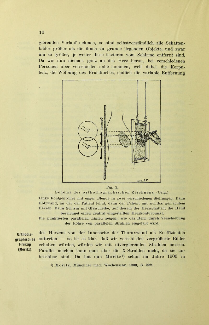 Qrthodia- graphisches Prinzip (Moritz). gierenden Verlauf nehmen, so sind selbstverständlich alle Schatten- bilder größer als die ihnen zu gründe liegenden Objekte, und zwar um so größer, je weiter diese letzteren vom Schirme entfernt sind. Da wir nun niemals ganz an das Herz heran, bei verschiedenen Personen aber verschieden nahe kommen, weil dabei die Korpu- lenz, die Wölbung des Brustkorbes, endlich die variable Entfernung Links Röntgenröhre mit enger Blende in zwei verschiedenen Stellungen. Dann Holzwand, an der der Patient lehnt, dann der Patient mit sichtbar gemachtem Herzen. Dann Schirm mit Glasscheibe, auf diesem der Herzschatten, die Hand bezeichnet einen zentral eingestellten Herzkonturpunkt. Die punktierten parallelen Linien zeigen, wie das Herz durch Verschiebung der Röhre von parallelen Strahlen eingefaßt wird. des Herzens von der Innenseite der Thoraxwand als Koeffizienten auftreten — so ist es klar, daß wir verschieden vergrößerte Bilder erhalten würden, würden wir mit divergierenden Strahlen messen. Parallel machen kann man aber die X-Strahlen nicht, da sie un- brechbar sind. Da hat nun Moritz^) schon im Jahre 1900 in 1) Moritz, Münchner med. Wochenschr. 1900, S. 992.