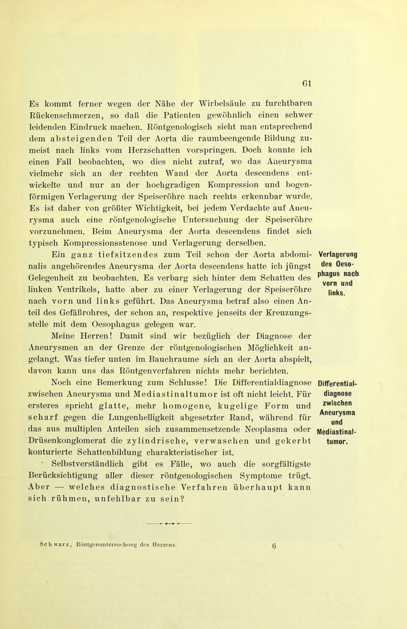 Es kommt ferner wegen der Nähe der Wirbelsäule zu furchtbaren Rückenschmerzen, so daß die Patienten gewöhnlich einen schwer leidenden Eindruck machen. Röntgenologisch sieht man entsprechend dem absteigenden Teil der Aorta die raumbeengende Bildung zu- meist nach links vom Herzschatten vorspringen. Doch konnte ich einen Fall beobachten, wo dies nicht zutraf, wo das Aneurysma vielmehr sich an der rechten Wand der Aorta descendens ent- wickelte und nur an der hochgradigen Kompression und bogen- förmigen Verlagerung der Speiseröhre nach rechts erkennbar wurde. Es ist daher von größter Wichtigkeit, bei jedem Verdachte auf Aneu- rysma auch eine röntgenologische Untersuchung der Speiseröhre vorzunehmen. Beim Aneurysma der Aorta descendens findet sich typisch Kompressionsstenose und Verlagerung derselben. Ein ganz tiefsitzendes zum Teil schon der Aorta abdomi- nalis angehörendes Aneurysma der Aorta descendens hatte ich jüngst Gelegenheit zu beobachten. Es verbarg sich hinter dem Schatten des linken Ventrikels, hatte aber zu einer Verlagerung der Speiseröhre nach vorn und links geführt. Das Aneurysma betraf also einen An- teil des Gefäßrohres, der schon an, respektive jenseits der Kreuzungs- stelle mit dem Oesophagus gelegen war. Meine Herren! Damit sind wir bezüglich der Diagnose der Aneurysmen an der Grenze der röntgenologischen Möglichkeit an- gelangt. Was tiefer unten im Bauchraume sich an der Aorta abspielt, davon kann uns das Röntgenverfahren nichts mehr berichten. Noch eine Bemerkung zum Schlüsse! Die Differentialdiagnose zwischen Aneurysma und Mediastinaltumor ist oft nicht leicht. Für ersteres spricht glatte, mehr homogene, kugelige Form und scharf gegen die Lungenhelligkeit abgesetzter Rand, während für das aus multiplen Anteilen sich zusammensetzende Neoplasma oder Drüsenkonglomerat die zylindrische, verwaschen und gekerbt konturierte Schattenbildung charakteristischer ist. • Selbstverständlich gibt es Fälle, wo auch die sorgfältigste Berücksichtigung aller dieser röntgenologischen Symptome trügt. Aber — welches diagnostische Verfahren überhaupt kann sich rühmen, unfehlbar zu sein? Verlagerung des Oeso- phagus nach vorn und links. DifTerential- diagnose zwischen Aneurysma und Mediastinal- tumor. Schwarz, Röntgcmmtersiifliiing clos Herzens. Ö