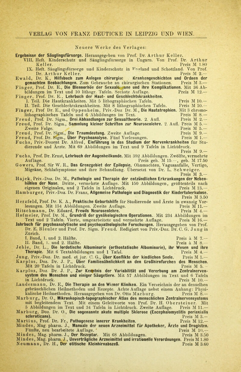 Neuere Werke des Verlages: Ergebnisse der Säuglingsfürsorge. Herausgegeben von Prof. Dr. Arthur Keller. VIII. Heft. Kinderschutz und Säuglingsfürsorge in Ungarn. Von Prof Dr. Arthur Keller. Preis M 1.80 IX. Heft. Säuglingsfürsorge und Kinderschutz in T^^iOand und Schottland. Von Prof Dr. Arthur Keller. Preis M 2.— Ewald, Dr. K., Hilfsbuch zum Anlegen chirurgisc Krankengeschichten und Ordnen der gemachten Beobachtungen. Zum Gebrauche an chirurgischen Stationen. Preis M 3.— Finger, Prof Dr. E., Die Blennorhöe der Sexuale. .]ane und ihre Komplikationen. Mit 36 Ab- bildungen im Text und 10 lithogr. Tafeln. Sechste Auflage. Preis M 12.— Finger, Prof Dr. E., Lehrbuch der Haut- und Geschlechtskrankheiten. 1. Teil. Die Hautkrankheiten. Mit 5 lithographischen Tafeln. II. Teil. Die Geschlechtskrankheiten. Mit 8 lithographischen Tafeln. Finger, Prof Dr. E., und Oppenheim, Priv.-Doz Dr. M., Die Hautatrophien lithographischen Tafeln und 6 Abbildungen im Text. Freud, Prof Dr. Sigm., Drei Abhandlungen zur Sexualtheorie. 2. Aufl. Freud, Prof Dr. Sigm., Sammlung kleiner Schriften zur Neurosenlehre. 2 Zweite Folge. Preis M 10.— Preis M 10.— Mit 3 ebromo- Preis M 8.— Preis M 2;— Aufl. Preis M 5.— Preis M 5.— Freud, Prof Dr. Sigm., Die Traumdeutung. Zweite Auflage. Preis M 9.— Freud, Prof. Dr. Sigm., Über Psychoanalyse. Fünf Vorlesungen. Preis M 1.— Fuchs, Priv.-Dozent Dr. Alfred, Einführung in das Studium der Nervenkrankheiten für Stu- dierende und Ärzte. Mit 69 Abbildungen im Text und 9 Tafeln in Lichtdruck. Preis M 9.— Fuchs, Prof Dr. Ernst, Lehrbuch der Augenheilkunde. Mit 392 Abbildungen. Zwölfte, vermehrte Auflage. Preis geh. M 15. — , geb. M 17.50 Gowers, Prof. Sir W. R., Das Grenzgebiet der Epilepsie, Ohnmächten, Vagusanfälle, Vertigo, Migräne, Schlafsymptome und ihre Behandlung. Übersetzt von Dr. L. Schweiger. Preis M 3.— Hajek, Priv.-Doz. Dr. M., Pathologie und Therapie der entzündlichen Erkrankungen der Neben- höhlen der Nase. Dritte, vermehrte Auflage. Mit 150 Abbildungen, größtenteils nach eigenen Originalen, und 2 Tafeln in Lichtdruck. Preis M 13.— Hamburger, Priv.-Doz. Dr. Franz, Allgemeine Pathologie und Diagnostik der Kindertuberkulose. Preis M 3.50 Herzfeld, Prof Dr. K. A., Praktische Geburtshilfe für Studierende und Ärzte in zwanzig Vor- lesungen. Mit 154 Abbildungen. Zweite Auflage. Preis M 11.— Hitschmann, Dr. Eduard, Freuds Neurosenlehre. Preis M 4.— Hofmeier, Prof Dr. M., Grundriß der gynäkologischen Operationen. Mit 234 Abbildungen im Text und 2 Tafeln. Vierte, umgearbeitete und vermehrte Auflage. Preis M 16.— Jahrbuch für psychoanalytische und psychopathologische Forschungen. Herausgegeben von Prof Dr. E. Bleuler und Prof Dr. Sigm. Freud. Redigiert von Priv.-Doz. Dr. C. G. Jung in Zürich. I. Band, 1. und 2. Hälfte. Preis ä M 7.— II. Band, l. und 2. Hälfte. Preis ä M 8.— Jehle, Dr. L., Die lordotische Albuminurie (orthostatische Albuminurie), ihr Wesen und ihre Therapie. Mit 6 Textabbildungen und 1 Tafel. Preis M 4.— Jung, Priv.-Doz. Dr. med. et jur. C. G., Über Konflikte der kindlichen Seele. Preis M 1.— Karplus, Doz. Dr. J. P., Über Familienähnlichkeit an den Großhirnfurchen des Menschen. Mit 20 Tafeln in Lichtdruck. Preis M 5. - Karplus, Doz. Dr. J. P., Zur Kei^itnis der Variabilität und Vererbung am Zentralnerven- system des Menschen und einiger Säugetiere. Mit 57 Abbildungen im Text und 6 Tafeln in Lichtdruck. Preis M 10.— Landesmann, Dr. E., Die Therapie an den Wiener Kliniken. Ein Verzeichnis der an denselben gebräuchlichen Heilmethoden und Rezepte. Achte Auflage nebst einem Anhang: Physi- kalische Heilmethoden. Herausgegeben von Dr. Otto Marburg. Preis M 8.— Marburg, Dr. 0., Mikroskopisch-topographischer Atlas des menschlichen Zentralnervensystems mit begleitendem Text. Mit einem Geleitworte von Prof Dr. H. Obersteiner. Mit 5 Abbildungen im Text und 34 Tafeln in Lichtdruck. Zweite Auflage. Preis M 11.— Marburg, Doz. Dr. 0., Die sogenannte akute multiple Sklerose (Encephalomyelitis periaxialis scleroticans). Preis M 3.— Marti US, Prof Dr. Fr,, Pathogenese innerer Krankheiten. .. Preis M 12.— Mindes, Mag. pharm. J., Manuale der neuen Arzneimittel für Apotheker, Ärzte und Drogisten. Fünfte, neu bearbeitete Auflage. ’ Preis M lo.— Mindes, Mag. pharm. J., Der Rezeptar. Mit 68 Abbildungen. Preis M 3.50 Mindes, Mag. pharm. J., Unverträgliche Arzneimittel und irrationelle Verordnungen. Preis M 1.80 Neumann, Dr. H., Der otitische Kleinhirnabszeß. Preis M 3.60