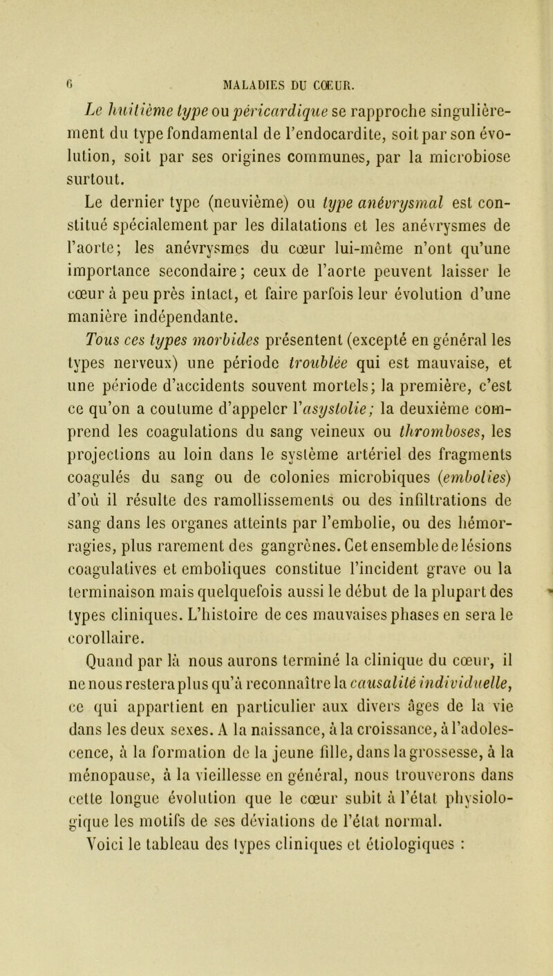 Le huitième type on péricardique se rapproche singulière- ment du type fondamental de l’endocardite, soit par son évo- lution, soit par ses origines communes, par la microbiose surtout. Le dernier type (neuvième) ou type anévrysmal est con- stitué spécialement par les dilatations et les anévrysmes de l’aorte; les anévrysmes du cœur lui-même n’ont qu’une importance secondaire ; ceux de l’aorte peuvent laisser le cœur à peu près intact, et faire parfois leur évolution d’une manière indépendante. Tous ces types morbides présentent (excepté en général les types nerveux) une période troublée qui est mauvaise, et une période d’accidents souvent mortels; la première, c’est ce qu’on a coutume d’appeler Yasystolie; la deuxième com- prend les coagulations du sang veineux ou thromboses, les projections au loin dans le système artériel des fragments coagulés du sang ou de colonies microbiques (embolies) d’où il résulte des ramollissements ou des infiltrations de sang dans les organes atteints par l’embolie, ou des hémor- ragies, plus rarement des gangrènes. Cet ensemble de lésions coagulatives et emboliques constitue l’incident grave ou la terminaison mais quelquefois aussi le début de la plupart des types cliniques. L’histoire de ces mauvaises phases en sera le corollaire. Quand par là nous aurons terminé la clinique du cœur, il ne nous resteraplus qu’à reconnaître la causalité individuelle, ce qui appartient en particulier aux divers âges de la vie dans les deux sexes. A la naissance, à la croissance, à l’adoles- cence, à la formation de la jeune fille, dans la grossesse, à la ménopause, à la vieillesse en général, nous trouverons dans cette longue évolution que le cœur subit à l’état physiolo- gique les motifs de ses déviations de l’état normal. Voici le tableau des types cliniques et étiologiques :