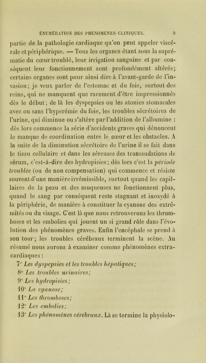 partie de la pathologie cardiaque qu’on peut appeler viscé- rale et périphérique. — Tous les organes étant sous la supré- matie du cœur troublé, leur irrigation sanguine et par con- séquent leur fonctionnement sont profondément altérés; certains organes sont pour ainsi dire à l’avant-garde de l’in- vasion; je veux parler de l’estomac et du foie, surtout des reins, qui ne manquent que rarement d’être impressionnés dès le début; de là les dyspepsies ou les atonies stomacales avec ou sans Thyperémie du foie, les troubles sécrétoires de l’urine, qui diminue ou s’altère par l’addition de l’albumine : dès lors commence la série d’accidents graves qui dénoncent le manque de coordination entre le cœur et les obstacles. A la suite de la diminution sécrétoire de l’urine il se fait dans le tissu cellulaire et dans les séreuses des transsudations de sérum, c’est-à-dire des hydropisies; dès lors c’est la période troublée (ou de non compensation) qui commence et résiste souvent d’une manière irrémissible, surtout quand les capil- laires de la peau et des muqueuses ne fonctionnent plus, quand le sang par conséquent reste stagnant et inoxydé à la périphérie, de manière à constituer la cyanose des extré- mités ou du visage. C’est là que nous retrouverons les throm- boses et les embolies qui jouent un si grand rôle dans l’évo- lution des phénomènes graves. Enfin l’encéphale se prend à son tour; les troubles cérébraux terminent la scène. Au résumé nous aurons à examiner comme phénomènes extra- cardiaques : 7° Les dyspepsies et les trou bles hépatiques ; 8° Les troubles urinaires; 9° Les hydropisies ; 10° La cyanose; '11° Les thromboses ; 12° Les embolies; 13° Les phénomènes cérébraux. Là se termine la physiolo-