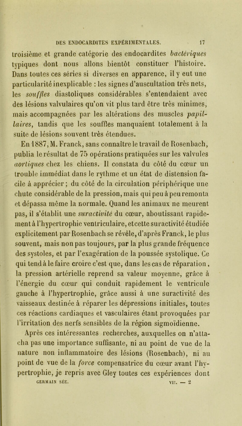 troisième et grande catégorie des endocardites bactériques typiques dont nous allons bientôt constituer l’histoire. Dans toutes ces séries si diverses en apparence, il y eut une particularité inexplicable : les signes d’auscultation très nets, les souffles diastoliques considérables s’entendaient avec des lésions valvulaires qu’on vit plus tard être très minimes, mais accompagnées par les altérations des muscles papil- laires, tandis que les souffles manquaient totalement à la suite de lésions souvent très étendues. En 1887, M. Franck, sans connaître le travail de Rosenbach, publia le résultat de 75 opérations pratiquées sur les valvules aortiques chez les chiens. Il constata du côté du cœur un trouble immédiat dans le rylhme et un état de distension fa- cile à apprécier; du côté de la circulation périphérique une chute considérable de la pression, mais qui peu à peu remonta et dépassa même la normale. Quand les animaux ne meurent pas, il s’établit une suractivité du cœur, aboutissant rapide- ment à l’hypertrophie ventriculaire, etcette suractivité étudiée explicitement par Rosenbach se révèle, d’après Franck, le plus souvent, mais non pas toujours, par la plus grande fréquence des systoles, et par l’exagération de la poussée systolique. Ce qui tend à le faire croire c’est que, dans les cas de réparation, la pression artérielle reprend sa valeur moyenne, grâce à l’énergie du cœur qui conduit rapidement le ventricule gauche à l’hypertrophie, grâce aussi à une suractivité des vaisseaux destinée à réparer les dépressions initiales, toutes ces réactions cardiaques et vasculaires étant provoquées par l’irritation des nerfs sensibles de la région sigmoïdienne. Après ces intéressantes recherches, auxquelles on n’atta- cha pas une importance suffisante, ni au point de vue de la nature non inflammatoire des lésions (Rosenbach), ni au point de vue de la force compensatrice du cœur avant l’hy- pertrophie, je repris avec Gley toutes ces expériences dont GERMAIN SÉE. VII. — 2
