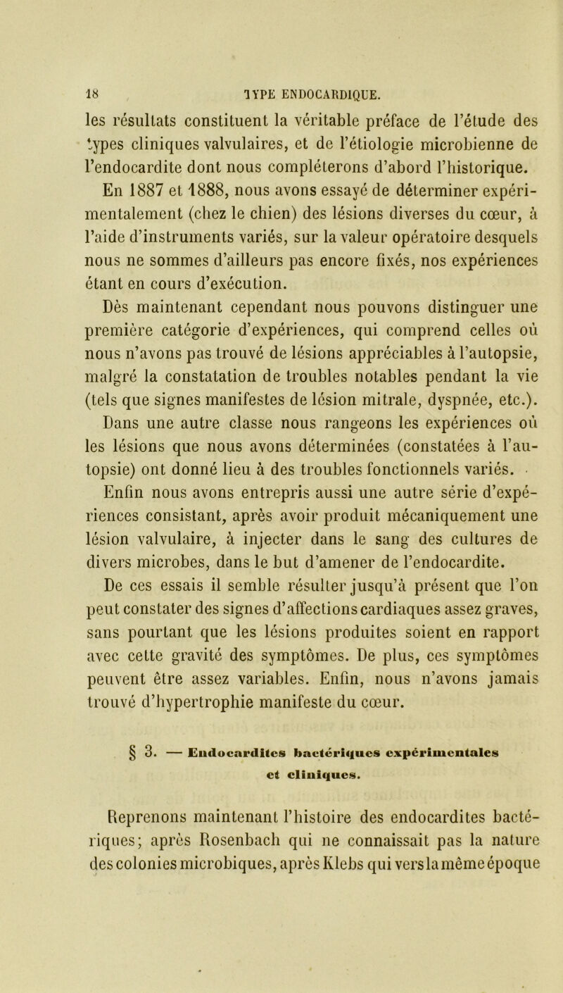 les résultats constituent la véritable préface de l’étude des types cliniques valvulaires, et de l’étiologie microbienne de l’endocardite dont nous compléterons d’abord l’historique. En 1887 et 1888, nous avons essayé de déterminer expéri- mentalement (chez le chien) des lésions diverses du cœur, à l’aide d’instruments variés, sur la valeur opératoire desquels nous ne sommes d’ailleurs pas encore fixés, nos expériences étant en cours d’exécution. Dès maintenant cependant nous pouvons distinguer une première catégorie d’expériences, qui comprend celles où nous n’avons pas trouvé de lésions appréciables à l’autopsie, malgré la constatation de troubles notables pendant la vie (tels que signes manifestes de lésion mitrale, dyspnée, etc.). Dans une autre classe nous rangeons les expériences où les lésions que nous avons déterminées (constatées à l’au- topsie) ont donné lieu à des troubles fonctionnels variés. Enfin nous avons entrepris aussi une autre série d’expé- riences consistant, après avoir produit mécaniquement une lésion valvulaire, à injecter dans le sang des cultures de divers microbes, dans le but d’amener de l’endocardite. De ces essais il semble résulter jusqu’à présent que l’on peut constater des signes d’affections cardiaques assez graves, sans pourtant que les lésions produites soient en rapport avec cette gravité des symptômes. De plus, ces symptômes peuvent être assez variables. Enfin, nous n’avons jamais trouvé d’hypertrophie manifeste du cœur. § 3. — Endocardites bactériqucs experimentales et cliniques. Reprenons maintenant l’histoire des endocardites bacté- riques; après Rosenbach qui ne connaissait pas la nature des colonies microbiques, après Klebs qui vers la même époque