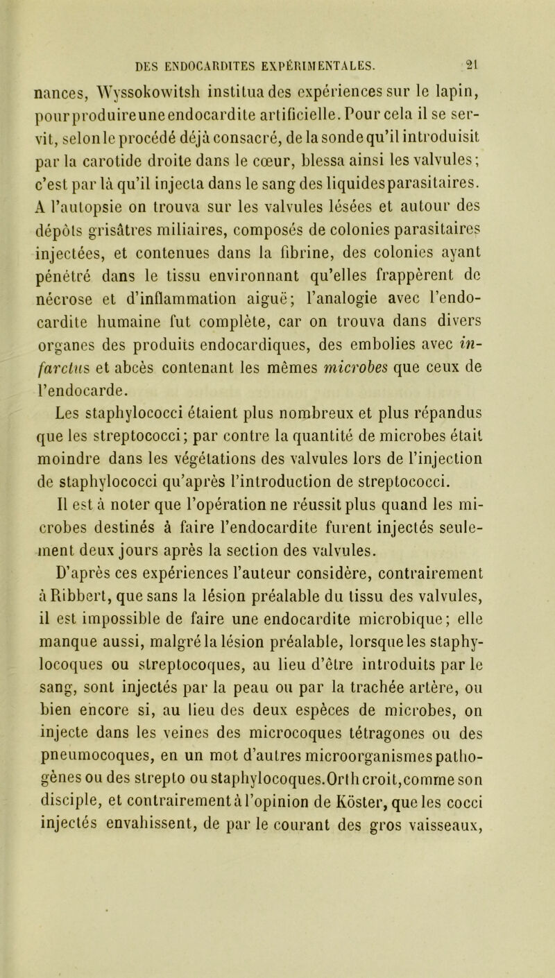 nances, Wyssokowitsh institua des expériences sur le lapin, pourproduireuneendocardite artificielle. Pour cela il se ser- vit, selon le procédé déjà consacré, de la sonde qu’il introduisit par la carotide droite dans le cœur, blessa ainsi les valvules; c’est par là qu’il injecta dans le sang des liquidesparasitaires. A l’autopsie on trouva sur les valvules lésées et autour des dépôts grisâtres miliaires, composés de colonies parasitaires injectées, et contenues dans la fibrine, des colonies ayant pénétré dans le tissu environnant qu’elles frappèrent de nécrose et d’inflammation aiguë; l’analogie avec l’endo- cardite humaine fut complète, car on trouva dans divers organes des produits endocardiques, des embolies avec in- farctus et abcès contenant les mêmes microbes que ceux de l’endocarde. Les staphylococci étaient plus nombreux et plus répandus que les streptococci; par contre la quantité de microbes était moindre dans les végétations des valvules lors de l’injection de staphylococci qu’après l’introduction de streptococci. Il est à noter que l’opération ne réussit plus quand les mi- crobes destinés à faire l’endocardite furent injectés seule- ment deux jours après la section des valvules. D’après ces expériences l’auteur considère, contrairement à Ribbert, que sans la lésion préalable du tissu des valvules, il est impossible de faire une endocardite microbique; elle manque aussi, malgré la lésion préalable, lorsque les staphy- locoques ou streptocoques, au lieu d’être introduits par le sang, sont injectés par la peau ou par la trachée artère, ou bien encore si, au lieu des deux espèces de microbes, on injecte dans les veines des microcoques tétragones ou des pneumocoques, en un mot d’autres microorganismes patho- gènes ou des strepto ou staphylocoques.Olih croit,comme son disciple, et contrairement à l’opinion de Kôster, que les cocci injectés envahissent, de par le courant des gros vaisseaux,