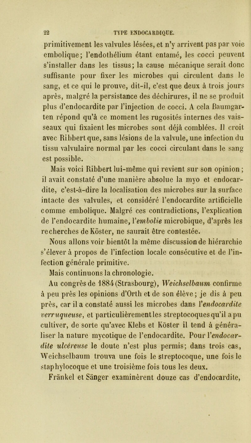 primitivement les valvules lésées, et n’y arrivent pas par voie embolique; l’endothélium étant entamé, les cocci peuvent s’installer dans les tissus; la cause mécanique serait donc suffisante pour fixer les microbes qui circulent dans le sang, et ce qui le prouve, dit-il, c’est que deux à trois jours après, malgré la persistance des déchirures, il ne se produit plus d’endocardite par l’injection de cocci. A cela Baumgar- ten répond qu’à ce moment les rugosités internes des vais- seaux qui fixaient les microbes sont déjà comblées. Il croit avec Ribbert que, sans lésions de la valvule, une infection du tissu valvulaire normal par les cocci circulant dans le sang- est possible. Mais voici Ribbert lui-même qui revient sur son opinion ; il avait constaté d’une manière absolue la myo et endocar- dite, c’est-à-dire la localisation des microbes sur la surface intacte des valvules, et considéré l’endocardite artificielle comme embolique. Malgré ces contradictions, l’explication de l’endocardite humaine, Xembolie microbique, d’après les recherches deKôster, ne saurait être contestée. Nous allons voir bientôt la même discussion de hiérarchie s’élever à propos de l’infection locale consécutive et de l’in- fection générale primitive. Mais continuons la chronologie. Au congrès de 1884 (Strasbourg), Weichselbaum confirme à peu près les opinions d’Orth et de son élève; je dis à peu près, car il a constaté aussi les microbes dans Xendocardite verruqueuse, et particulièrement les streptocoques qu’il a pu cultiver, de sorte qu’avec Klebs et Kôster il tend à généra- liser la nature mycotique de l’endocardite. Pour Xendocar- dite ulcéreuse le doute n’est plus permis; dans trois cas, Weichselbaum trouva une fois le streptocoque, une fois le staphylocoque et une troisième fois tous les deux. Frankel et Sànger examinèrent douze cas d’endocardite,