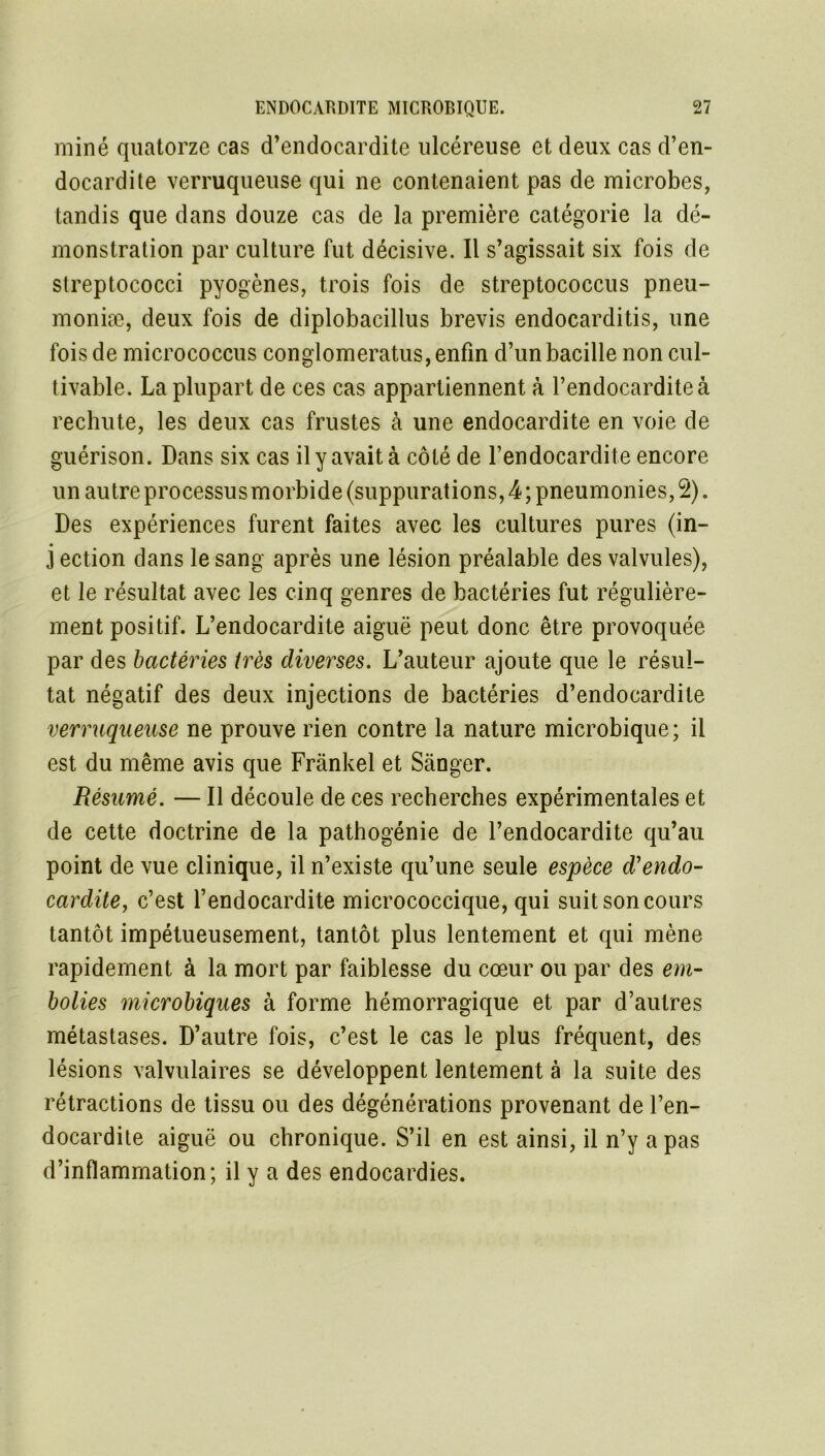 miné quatorze cas d’endocardite ulcéreuse et deux cas d’en- docardite verruqueuse qui ne contenaient pas de microbes, tandis que dans douze cas de la première catégorie la dé- monstration par culture fut décisive. Il s’agissait six fois de streptococci pyogènes, trois fois de streptococcus pneu- moniæ, deux fois de diplobacillus brevis endocarditis, une fois de micrococcus conglomeratus, enfin d’un bacille non cul- tivable. La plupart de ces cas appartiennent à l’endocardite à rechute, les deux cas frustes à une endocardite en voie de guérison. Dans six cas il y avait à côté de l’endocardite encore un autre processus morbide (suppurations, 4 ; pneumonies, Ql). Des expériences furent faites avec les cultures pures (in- j ection dans le sang après une lésion préalable des valvules), et le résultat avec les cinq genres de bactéries fut régulière- ment positif. L’endocardite aiguë peut donc être provoquée par des bactéries très diverses. L’auteur ajoute que le résul- tat négatif des deux injections de bactéries d’endocardite verruqueuse ne prouve rien contre la nature microbique; il est du même avis que Frankel et Sânger. Résumé. — Il découle de ces recherches expérimentales et de cette doctrine de la pathogénie de l’endocardite qu’au point de vue clinique, il n’existe qu’une seule espèce d'endo- cardite, c’est l’endocardite micrococcique, qui suit son cours tantôt impétueusement, tantôt plus lentement et qui mène rapidement à la mort par faiblesse du cœur ou par des em- bolies microbiques à forme hémorragique et par d’autres métastases. D’autre fois, c’est le cas le plus fréquent, des lésions valvulaires se développent lentement à la suite des rétractions de tissu ou des dégénérations provenant de l’en- docardite aiguë ou chronique. S’il en est ainsi, il n’y a pas d’inflammation; il y a des endocardies.