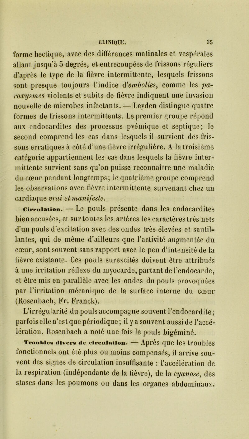 forme hectique, avec des différences matinales et vespérales allant jusqu’à 5 degrés, et entrecoupées de frissons réguliers d’après le type de la fièvre intermittente, lesquels frissons sont presque toujours l’indice d'embolies, comme les pa- roxysmes violents et subits de fièvre indiquent une invasion nouvelle de microbes infectants. — Leyden distingue quatre formes de frissons intermittents. Le premier groupe répond aux endocardites des processus pvémique et septique; le second comprend les cas dans lesquels il survient des fris- sons erratiques à côté d’une fièvre irrégulière. A la troisième catégorie appartiennent les cas dans lesquels la fièvre inter- mittente survient sans qu’on puisse reconnaître une maladie du cœur pendant longtemps; le quatrième groupe comprend les observations avec fièvre intermittente survenant chez un cardiaque vrai et manifeste. circulation. — Le pouls présente dans les endocardites bien accusées, et sur toutes les artères les caractères très nets d’un pouls d’excitation avec des ondes très élevées et sautil- lantes, qui de même d’ailleurs que l’activité augmentée du cœur, sont souvent sans rapport avec le peu d’intensité de la fièvre existante. Ces pouls surexcités doivent être attribués «à une irritation réflexe du myocarde, partant de l’endocarde, et être mis en parallèle avec les ondes du pouls provoquées par l’irritation mécanique de la surface interne du cœur (Rosenbach, Fr. Franck). L’irrégularité du pouls accompagne souvent l’endocardite; parfois elle n’est que périodique ; il y a souvent aussi de l’accé- lération. Rosenbach a noté une fois le pouls bigéminé. Troubles divers de circulation. — Après que les troubles fonctionnels ont été plus ou moins compensés, il arrive sou- vent des signes de circulation insuffisante : l’accélération de la respiration (indépendante de la fièvre), de la cyanose, des stases dans les poumons ou dans les organes abdominaux.