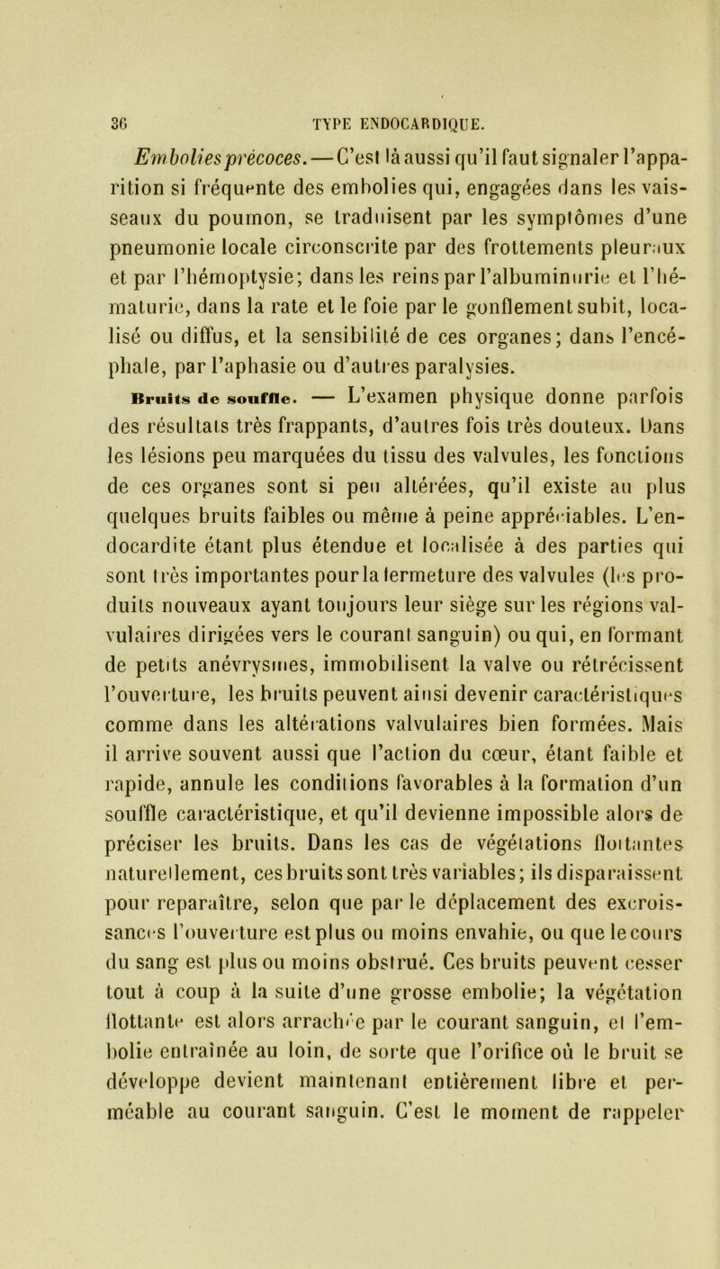Embolies précoces. — C’est là aussi qu’il faut signaler l’appa- rition si fréquente des embolies qui, engagées dans les vais- seaux du poumon, se traduisent par les symptômes d’une pneumonie locale circonscrite par des frottements pleuraux et par l’hémoptysie; dans les reins par l’albuminurie et l’hé- maturie, dans la rate et le foie par le gonflement subit, loca- lisé ou diffus, et la sensibilité de ces organes; dans l’encé- phale, par l’aphasie ou d’autres paralysies. Bruits de souffle. — L’examen physique donne parfois des résultats très frappants, d’autres fois très douteux. Dans les lésions peu marquées du tissu des valvules, les fonctions de ces organes sont si peu altérées, qu’il existe au plus quelques bruits faibles ou même à peine appréciables. L’en- docardite étant plus étendue et localisée à des parties qui sont très importantes pour la fermeture des valvules (les pro- duits nouveaux ayant toujours leur siège sur les régions val- vulaires dirigées vers le courant sanguin) ou qui, en formant de petits anévrysmes, immobilisent la valve ou rétrécissent l’ouverture, les bruits peuvent ainsi devenir caractéristiques comme dans les altérations valvulaires bien formées. Mais il arrive souvent aussi que l’action du cœur, étant faible et rapide, annule les conditions favorables à la formation d’un souffle caractéristique, et qu’il devienne impossible alors de préciser les bruits. Dans les cas de végétations fîoitantes naturellement, ces bruits sont très variables ; ils disparaissent pour reparaître, selon que par le déplacement des excrois- sances l’ouverture est plus ou moins envahie, ou quelecours du sang est plus ou moins obstrué. Ces bruits peuvent cesser tout à coup à la suite d’une grosse embolie; la végétation flottante est alors arrachée par le courant sanguin, el l’em- bolie entraînée au loin, de sorte que l’orifice où le bruit se développe devient maintenant entièrement libre et per- méable au courant sanguin. C’est le moment de rappeler