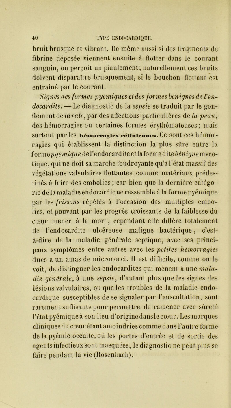 bruit brusque et vibrant. De même aussi si des fragments de fibrine déposée viennent ensuite à flotter dans le courant sanguin, on perçoit un piaulement; naturellement ces bruits doivent disparaître brusquement, si le bouchon flottant est entraîné par le courant. Signes des formes pyemiques et des formes bénignes de Ven- docardite.— Le diagnostic de la sepsie se traduit par le gon- flement de laratey par des affections particulières da la peau, des hémorragies ou certaines formes érythémateuses; mais Surtout par les hémorragies rétiniennes. Ce SOllt CeS hemOP- ragies qui établissent la distinction la plus sûre entre la form epyemique de l’endocardite et la forme dite bénigne myco- tique, qui ne doit sa marche foudroyante qu’à l’état massif des végétations valvulaires flottantes comme matériaux prédes- tinés à faire des embolies ; car bien que la dernière catégo- rie de la maladie endocardique ressemble à la forme pyémique par les frissons répétés à l’occasion des multiples embo- lies, et pouvant par les progrès croissants de la faiblesse du cœur mener à la mort, cependant elle diffère totalement de l’endocardite ulcéreuse maligne bactérique, c’est- à-dire de la maladie générale septique, avec ses princi- paux symptômes entre autres avec les petites hémorragies dues à un amas de micrococci. Il est dillicile, comme on le voit, de distinguer les endocardites qui mènent à une mala- die générale, à une sepsie, d’autant plus que les signes des lésions valvulaires, ou que les troubles de la maladie endo- cardique susceptibles de se signaler par l’auscultation, sont rarement suffisants pour permettre de ramener avec sûreté l’état pyémique à son lieu d’origine dansle cœur. Les marques cliniquesdu cœur étantamoindries comme dans l’autre forme de la pyémie occulte, ou les portes d’entrée et de sortie des agents infectieux sont masquées, le diagnostic ne peut plus se faire pendant la vie (Rost nbach).
