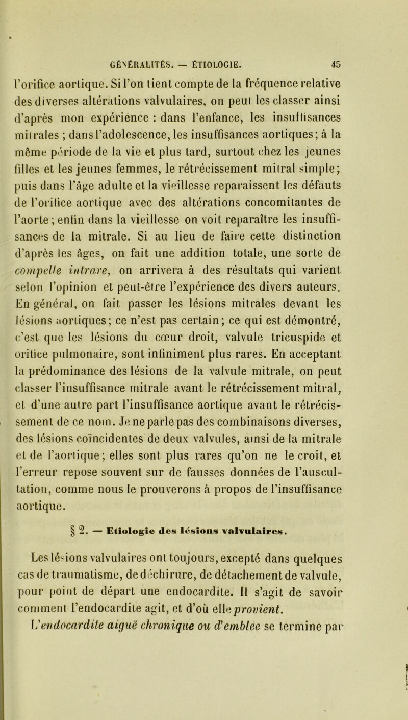 l’orifice aorlique. Si l’on tient compte de la fréquence relative des diverses altérations valvulaires, on peui les classer ainsi d’après mon expérience : dans l’enfance, les insuflisances mil raies ; dans l’adolescence, les insuffisances aortiques; à la même période de la vie et plus tard, surtout chez les jeunes filles et les jeunes femmes, le rétrécissement mitral simple; puis dans l’âge adulte et la vieillesse reparaissent les défauts de l’oritice aortique avec des altérations concomitantes de l’aorte ; entin dans la vieillesse on voit reparaître les insuffi- sances de la mitrale. Si au lieu de faire cette distinction d’après les âges, on fait une addition totale, une sorte de compelle intrare, on arrivera à des résultats qui varient selon l’opinion et peut-être l’expérience des divers auteurs. En général, on fait passer les lésions mitrales devant les lésions Jiortiques; ce n’est pas certain; ce qui est démontré, c’est que les lésions du cœur droit, valvule tricuspide et oritice pulmonaire, sont infiniment plus rares. En acceptant la prédominance des lésions de la valvule mitrale, on peut classer l’insuffisance mitrale avant le rétrécissement mitral, et d’une autre part l’insuffisance aortique avant le rétrécis- sement de ce nom. Je ne parle pas des combinaisons diverses, des lésions coïncidentes de deux valvules, ainsi de la mitrale et de l’aorlique; elles sont plus rares qu’on ne le croit, et l’erreur repose souvent sur de fausses données de l’auscul- tation, comme nous le prouverons à propos de l’insuffisance aortique. § b2. — Etiologie des lésions valvulaires. Les lésions valvulaires ont toujours, excepté dans quelques cas de traumatisme, de déchirure, de détachement de valvule, pour point de départ une endocardite. Il s’agit de savoir comment l’endocardite agit, et d’où provient. \j endocardite aiguë chronique ou d'emblee se termine par