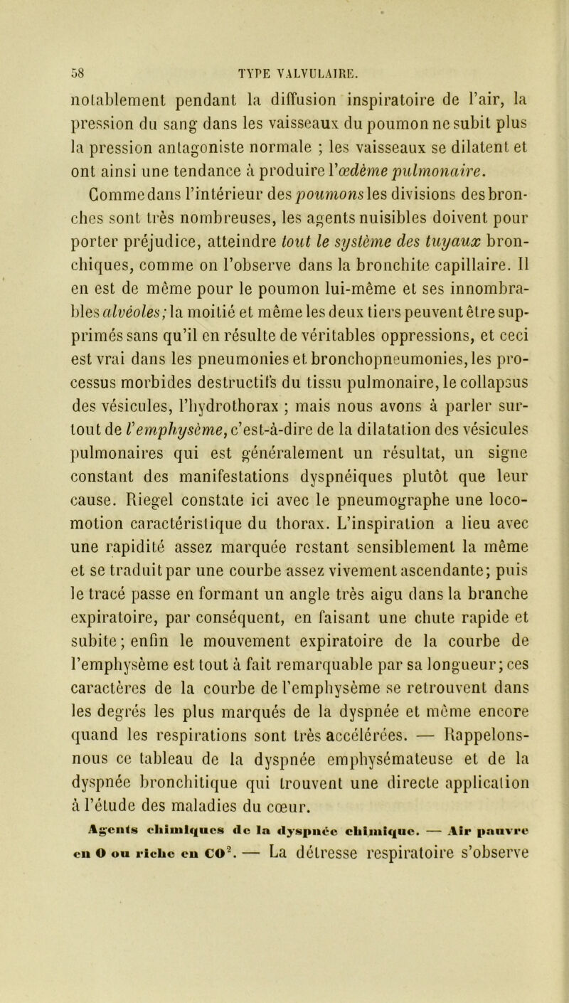 notablement pendant la diffusion inspiratoire de l’air, la pression du sang dans les vaisseaux du poumon ne subit plus la pression antagoniste normale ; les vaisseaux se dilatent et ont ainsi une tendance à produire Y œdème pulmonaire. Gomme dans l’intérieur des poumons les divisions des bron- ches sont très nombreuses, les agents nuisibles doivent pour porter préjudice, atteindre tout le système des tuyaux bron- chiques, comme on l’observe dans la bronchite capillaire. Il en est de même pour le poumon lui-même et ses innombra- bles alvéoles; la moitié et même les deux tiers peuvent être sup- primés sans qu’il en résulte de véritables oppressions, et ceci est vrai dans les pneumonies et bronchopneumonies, les pro- cessus morbides destructifs du tissu pulmonaire, le collapsus des vésicules, l’hydrothorax ; mais nous avons à parler sur- tout de Y emphysème, c’est-à-dire de la dilatation des vésicules pulmonaires qui est généralement un résultat, un signe constant des manifestations dyspnéiques plutôt que leur cause. Riegel constate ici avec le pneumographe une loco- motion caractéristique du thorax. L’inspiration a lieu avec une rapidité assez marquée restant sensiblement la même et se traduit par une courbe assez vivement ascendante; puis le tracé passe en formant un angle très aigu dans la branche expiratoire, par conséquent, en faisant une chute rapide et subite ; enfin le mouvement expiratoire de la courbe de l’emphysème est tout à fait remarquable par sa longueur ; ces caractères de la courbe de l’emphysème se retrouvent dans les degrés les plus marqués de la dyspnée et même encore quand les respirations sont très accélérées. — Rappelons- nous ce tableau de la dyspnée emphysémateuse et de la dyspnée bronchitique qui trouvent une directe application à l’étude des maladies du cœur. Agcnls chimiques tic la dyspnée chimique. — Air pauvre en o ou riche eu co2. — La détresse respiratoire s’observe