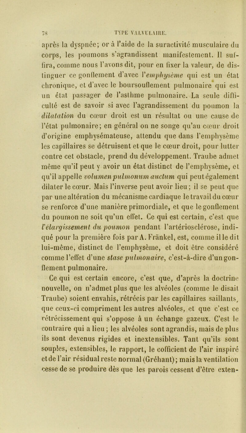 après la dyspnée; or à l’aide de la suractivité musculaire du corps, les poumons s’agrandissent manifestement. Il sul- fira, comme nous l’avons dit, pour en fixer la valeur, de dis- tinguer ce gonflement d’avec l’emphysème qui est lin état chronique, et d’avec le boursouflement pulmonaire qui est un état passager de l’asthme pulmonaire. La seule diffi- culté est de savoir si avec l’agrandissement du poumon la dilatation du cœur droit est un résultat ou une cause de l’état pulmonaire; en général on ne songe qu’au cœur droit d’origine emphysémateuse, attendu que dans l’emphysème les capillaires se détruisent et que le cœur droit, pour lutter contre cet obstacle, prend du développement. Traube admet même qu’il peut y avoir un état distinct de l’emphysème, et qu’il appelle volumenpuhnonum auctum qui peut également dilater le cœur. Mais l’inverse peut avoir lieu ; il se peut que par une altération du mécanisme cardiaque le travail du cœur se renforce d’une manière primordiale, et que le gonflement du poumon ne soit qu’un effet. Ce qui est certain, c’est que rélargissement du poumon pendant l’artériosclérose, indi- qué pour la première fois par A. Frankel, est, comme il le dit lui-même, distinct de l’emphysème, et doit être considéré comme l’effet d’une stase pulmonaire, c’est-à-dire d’un gon- flement pulmonaire. Ce qui est certain encore, c’est que, d’après la doctrine nouvelle, on n’admet plus que les alvéoles (comme le disait Traube) soient envahis, rétrécis par les capillaires saillants, que ceux-ci compriment les autres alvéoles, et que c’est ce rétrécissement qui s’oppose à un échange gazeux. C’est le contraire qui a lieu ; les alvéoles sont agrandis, mais de plus ils sont devenus rigides et inextensibles. Tant qu’ils sont souples, extensibles, le rapport, le cofficient de l’air inspiré et de l’air résidual reste normal (Gréhant) ; mais la ventilation cesse de se produire dès que les parois cessent d’être exten-