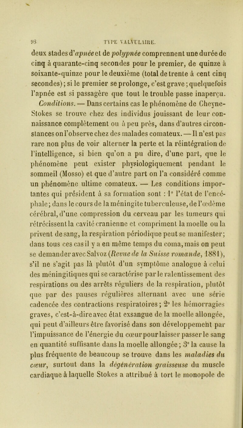 TYPE VA LV U LAI U15. 1*3 deux stades d'apnée el de polypnée comprennent une durée de cinq à quarante-cinq secondes pour le premier, de quinze à soixante-quinze pour le deuxième (total de trente à cent cinq secondes) ; si le premier se prolonge, c’est grave ; quelquefois l’apnée est si passagère que tout le trouble passe inaperçu. Conditions. — Dans certains cas le phénomène de Gheyne- Slokes se trouve chez des individus jouissant de leur con- naissance complètement ou à peu près, dans d’autres circon- stances on l’observe chez des malades comateux. — Il n’est pas rare non plus de voir alterner la perte et la réintégration de l’intelligence, si bien qu’on a pu dire, d’une part, que le phénomène peut exister physiologiquement pendant le sommeil (Mosso) et que d’autre part on l’a considéré comme un phénomène ultime comateux. — Les conditions impor- tantes qui président à sa formation sont : 1° l'état de l’encé- phale; dans le cours de la méningite tuberculeuse, de l’œdème cérébral, d’une compression du cerveau par les tumeurs qui rétrécissent la cavité crânienne et compriment la moelle ou la privent de sang, la respiration périodique peut se manifester; dans tous ces cas il y a en même temps du coma, mais on peut se demander avec Salvoz (Revue de la Suisse romande, 1881), s’il ne s’agit pas là plutôt d’un symptôme analogue à celui des méningitiques qui se caractérise parle ralentissement des respirations ou des arrêts réguliers de la respiration, plutôt que par des pauses régulières alternant avec une série cadencée des contractions respiratoires ; 2° les hémorragies graves, c’est-à-dire avec état exsangue de la moelle allongée, qui peut d’ailleurs être favorisé dans son développement par l’impuissance de l’énergie du cœur pour laisser passer le sang en quantité suffisante dans la moelle allongée ; 3° la cause la plus fréquente de beaucoup se trouve dans les maladies du cœur, surtout dans la dégénérât ion graisseuse du muscle cardiaque à laquelle Stokes a attribué à tort le monopole de