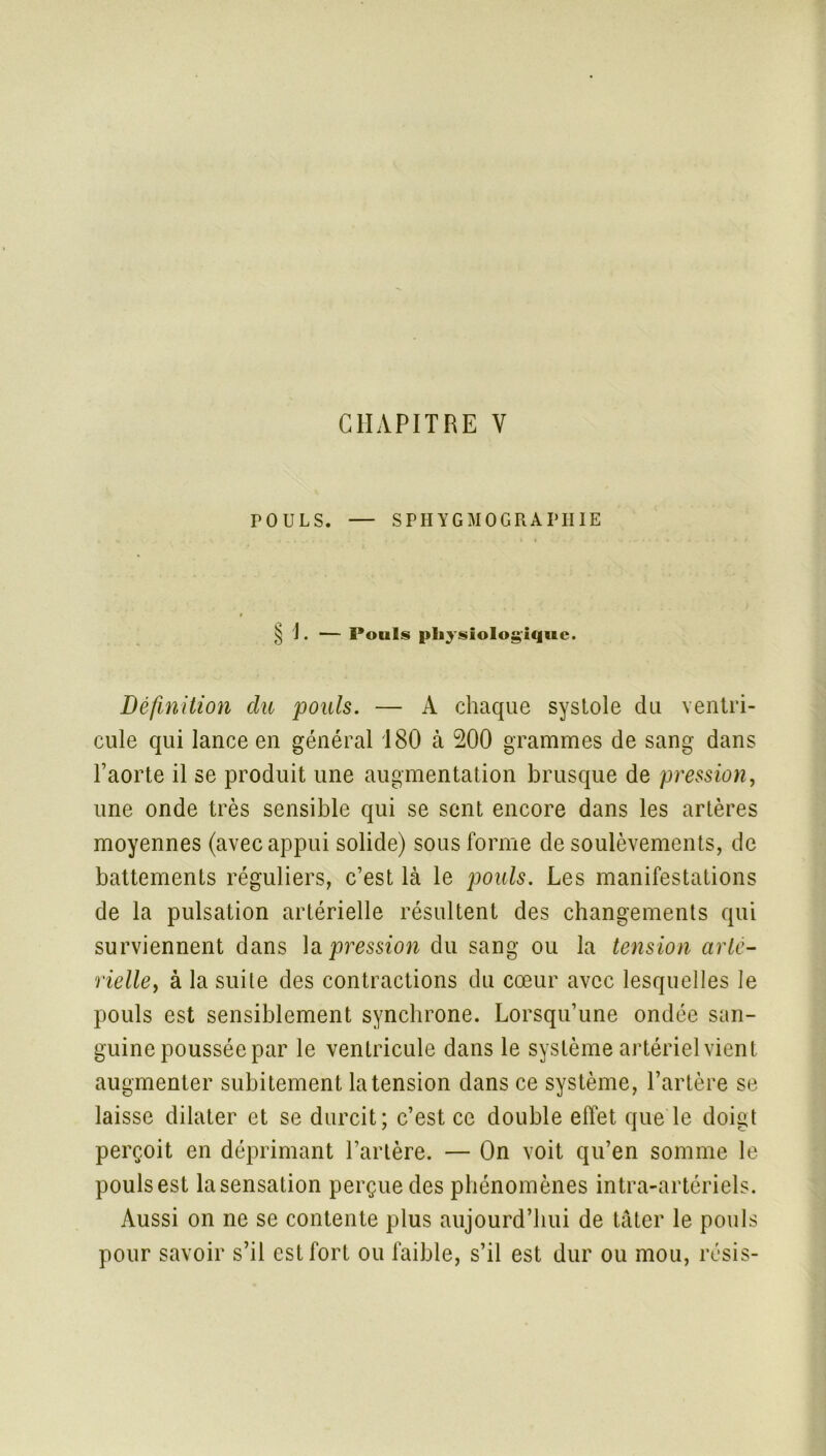 POULS. — SPHYGMOGRAPIIIE § \. — Pouls physiologique. Définition du pouls. — A chaque syslole du ventri- cule qui lance en général 180 à 200 grammes de sang dans l’aorte il se produit une augmentation brusque de pression, une onde très sensible qui se sent encore dans les artères moyennes (avec appui solide) sous forme de soulèvements, de battements réguliers, c’est là le pouls. Les manifestations de la pulsation artérielle résultent des changements qui surviennent dans la pression du sang ou la tension arté- rielleà la suite des contractions du cœur avec lesquelles le pouls est sensiblement synchrone. Lorsqu’une ondée san- guine poussée par le ventricule dans le système artériel vient augmenter subitement la tension dans ce système, l’artère se laisse dilater et se durcit; c’est ce double effet que le doigt perçoit en déprimant l’artère. — On voit qu’en somme le pouls est lasensation perçue des phénomènes intra-artériels. Aussi on ne se contente plus aujourd’hui de tâter le pouls pour savoir s’il est fort ou faible, s’il est dur ou mou, résis-