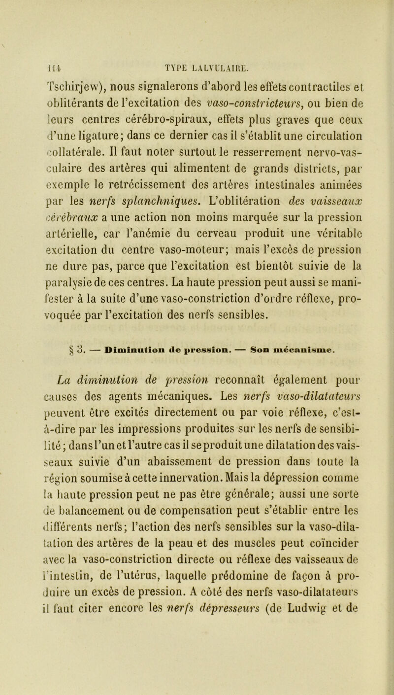 \ Tschirjew), nous signalerons d’abord les effets contractiles et oblitérants de l’excitation des vaso-constricteurs, ou bien de leurs centres cérébro-spiraux, effets plus graves que ceux d’une ligature; dans ce dernier cas il s’établit une circulation collatérale. Il faut noter surtout le resserrement nervo-vas- culaire des artères qui alimentent de grands districts, par exemple le rétrécissement des artères intestinales animées par les nerfs splanchniques. L’oblitération des vaisseaux cérébraux a une action non moins marquée sur la pression artérielle, car l’anémie du cerveau produit une véritable excitation du centre vaso-moteur; mais l’excès de pression ne dure pas, parce que l’excitation est bientôt suivie de la paralysie de ces centres. La haute pression peut aussi se mani- fester à la suite d’une vaso-constriction d’ordre réflexe, pro- voquée par l’excitation des nerfs sensibles. § 3. — Diminution de pression. — Son mécanisme. La diminution de pression reconnaît également pour causes des agents mécaniques. Les nerfs vaso-dilatateurs peuvent être excités directement ou par voie réflexe, c’est- à-dire par les impressions produites sur les nerfs de sensibi- lité ; dans l’un et l’autre cas il se produit une dilatation des vais- seaux suivie d’un abaissement de pression dans toute la région soumise à cette innervation. Mais la dépression comme la haute pression peut ne pas être générale; aussi une sorte de balancement ou de compensation peut s’établir entre les différents nerfs; l’action des nerfs sensibles sur la vaso-dila- tation des artères de la peau et des muscles peut coïncider avec la vaso-constriction directe ou réflexe des vaisseaux de F intestin, de l’utérus, laquelle prédomine de façon à pro- duire un excès de pression. A côté des nerfs vaso-dilatateurs i! faut citer encore les nerfs dépresseurs (de Ludwig et de