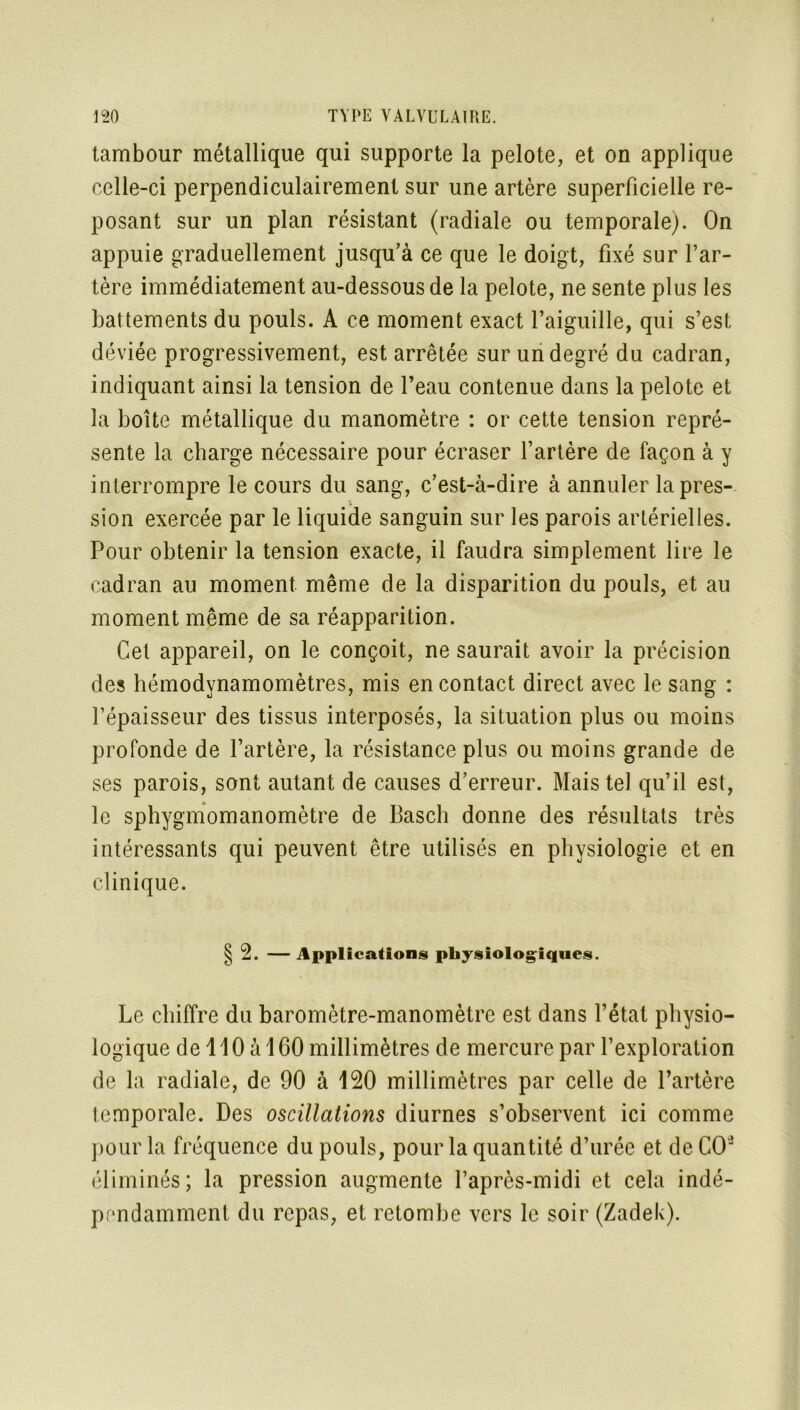 tambour métallique qui supporte la pelote, et on applique celle-ci perpendiculairement sur une artère superficielle re- posant sur un plan résistant (radiale ou temporale). On appuie graduellement jusqu’à ce que le doigt, fixé sur l’ar- tère immédiatement au-dessous de la pelote, ne sente plus les battements du pouls. A ce moment exact l’aiguille, qui s’est déviée progressivement, est arrêtée sur un degré du cadran, indiquant ainsi la tension de l’eau contenue dans la pelote et la boîte métallique du manomètre : or cette tension repré- sente la charge nécessaire pour écraser l’artère de façon à y interrompre le cours du sang, c’est-à-dire à annuler la pres- sion exercée par le liquide sanguin sur les parois artérielles. Pour obtenir la tension exacte, il faudra simplement lire le cadran au moment même de la disparition du pouls, et au moment même de sa réapparition. Cet appareil, on le conçoit, ne saurait avoir la précision des hémodynamomètres, mis en contact direct avec le sang : l’épaisseur des tissus interposés, la situation plus ou moins profonde de l’artère, la résistance plus ou moins grande de ses parois, sont autant de causes d’erreur. Mais tel qu’il est, le sphygmomanomètre de Basch donne des résultats très intéressants qui peuvent être utilisés en physiologie et en clinique. §2. — Applications physiologiques. Le chiffre du baromètre-manomètre est dans l’état physio- logique de 110 à 1 GO millimètres de mercure par l’exploration de la radiale, de 90 à 120 millimètres par celle de l’artère temporale. Des oscillations diurnes s’observent ici comme pour la fréquence du pouls, pour la quantité d’urée et de CO’ éliminés; la pression augmente l’après-midi et cela indé- pendamment du repas, et retombe vers le soir (Zadek).