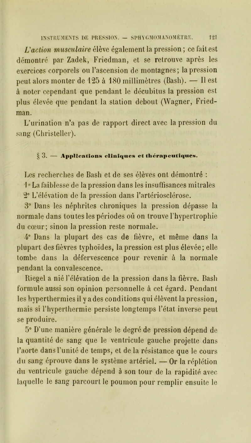 L'action musculaire élève également la pression ; ce fait est démontré par Zadek, Friedman, et se retrouve après les exercices corporels ou l’ascension de montagnes; la pression peut alors monter de 125 à 180 millimètres (Basil). — Il est à noter cependant que pendant le décubitus la pression est plus élevée que pendant la station debout (Wagner, Fried- man. L’urination n’a pas de rapport direct avec la pression du sang (Christeller). § 3. — Applications cliniques et thérapeutiques. Les recherches de Bash et de ses élèves ont démontré : 1° La faiblesse de la pression dans les insuffisances mitrales 2° L’élévation de la pression dans l’artériosclérose. 3° Dans les néphrites chroniques la pression dépasse la normale dans toutes les périodes ou on trouve Fhypertrophie du cœur; sinon la pression reste normale. 4° Dans la plupart des cas de fièvre, et même dans la plupart des fièvres typhoïdes, la pression est plus élevée; elle tombe dans la défervescence pour revenir à la normale pendant la convalescence. Riegel a nié l’élévation de la pression dans la fièvre. Bash formule aussi son opinion personnelle à cet égard. Pendant les hyperthermies il y a des conditions qui élèvent la pression, mais si l’hvperthermie persiste longtemps l’état inverse peut se produire. 5° D’une manière générale le degré de pression dépend de la quantité de sang que le ventricule gauche projette dans l’aorte dansfunité de temps, et de la résistance que le cours du sang éprouve dans le système artériel. — Or la réplétion du ventricule gauche dépend à son tour de la rapidité avec laquelle le sang parcourt le poumon pour remplir ensuite le