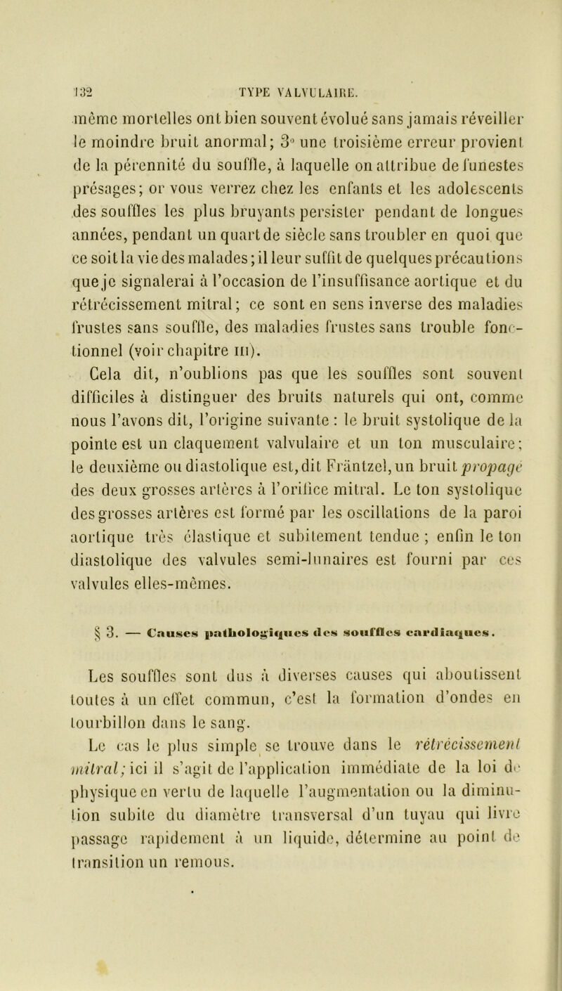 même mortelles ont bien souvent évolué sans jamais réveiller le moindre bruit anormal; 3° une troisième erreur provienl de la pérennité du souffle, à laquelle on attribue de funestes présages; or vous verrez chez les enfants et les adolescents des souffles les plus bruyants persister pendant de longues années, pendant un quart de siècle sans troubler en quoi que ce soit la vie des malades ; il leur suffit de quelques précautions que je signalerai à l’occasion de l'insuffisance aortique et du rétrécissement mitral; ce sont en sens inverse des maladies frustes sans souffle, des maladies frustes sans trouble fonc- tionnel (voir chapitre ni). Gela dit, n’oublions pas que les souffles sont souvent difficiles à distinguer des bruits naturels qui ont, comme nous l’avons dit, l’origine suivante : le bruit systolique de la pointe est un claquement valvulaire et un ton musculaire; le deuxième ou diastolique est, dit Frantzeî,un bruit propagé des deux grosses artères à l’orifice mitral. Le ton systolique des grosses artères est formé par les oscillations de la paroi aortique très élastique et subitement tendue ; enfin le ton diastolique des valvules semi-lunaires est fourni par ces valvules elles-mêmes. § 3. — Causes pathologiques «les souffles cardiaques. Les souffles sont dus à diverses causes qui aboutissent toutes à un effet commun, c’est la formation d’ondes en tourbillon dans le sang. Le cas le plus simple se trouve dans le rétrécissement mitral; ici il s’agit de l’application immédiate de la loi de physique en vertu de laquelle l’augmentation ou la diminu- tion subite du diamètre transversal d’un tuyau qui livre passage rapidement à un liquide, détermine au point de Iransition un remous.