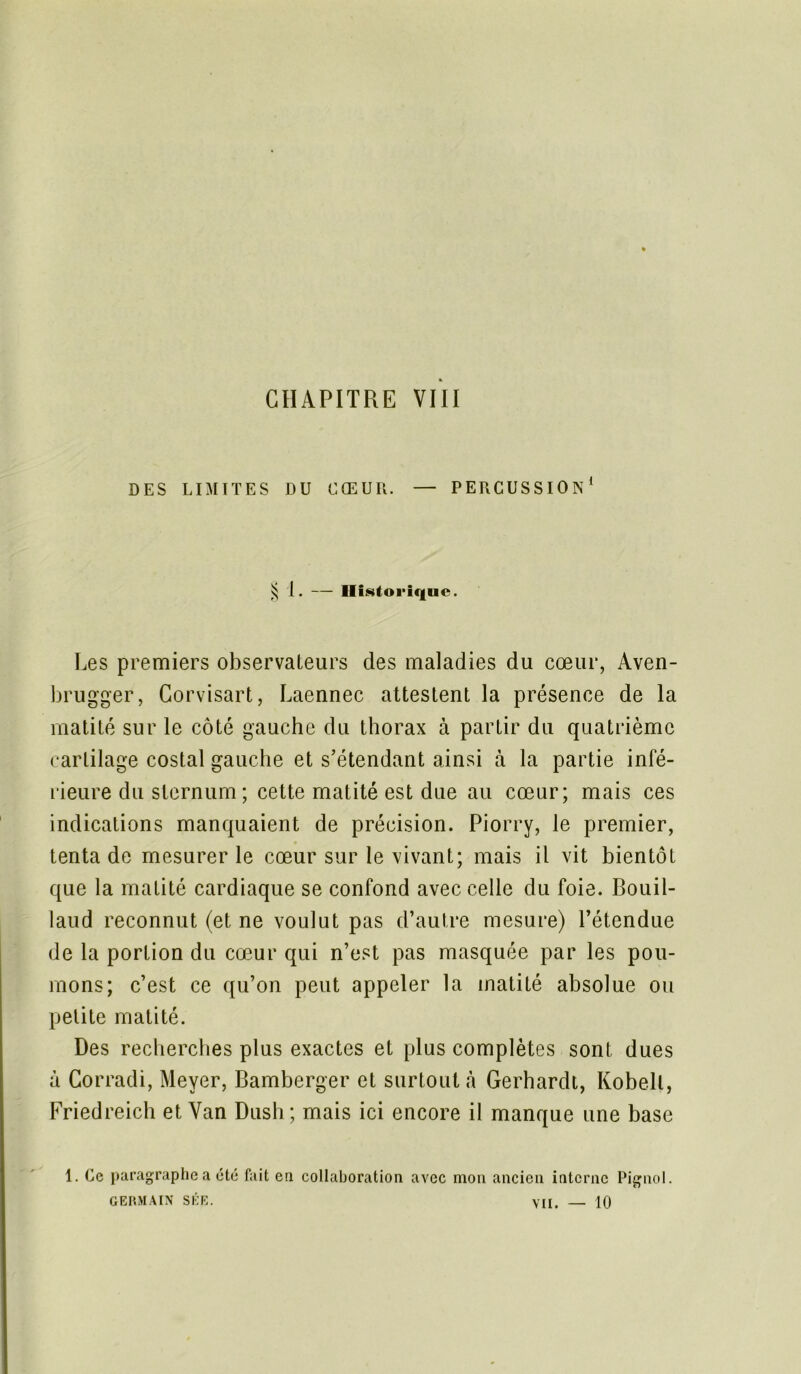 CHAPITRE VIII DES LIMITES DU CŒUR. — PERCUSSION1 ^ 1. — Historique. Les premiers observateurs des maladies du cœur, Aven- brugger, Corvisart, Laennec attestent la présence de la matité sur le côté gauche du thorax à partir du quatrième cartilage costal gauche et s’étendant ainsi à la partie infé- rieure du sternum ; cette matité est due au cœur; mais ces indications manquaient de précision. Piorry, le premier, tenta de mesurer le cœur sur le vivant; mais il vit bientôt que la matité cardiaque se confond avec celle du foie. Bouil- laud reconnut (et ne voulut pas d’autre mesure) l’étendue de la portion du cœur qui n’est pas masquée par les pou- mons; c’est ce qu’on peut appeler la matité absolue ou petite matité. Des recherches plus exactes et plus complètes sont dues à Corradi, Meyer, Bamberger et surtout à Gerhardt, Kobell, Friedreich et Van Dush; mais ici encore il manque une base 1. Ce paragraphe a été fait en collaboration avec mon ancien interne Pignol GERMAIN SÉE. VII. — 10