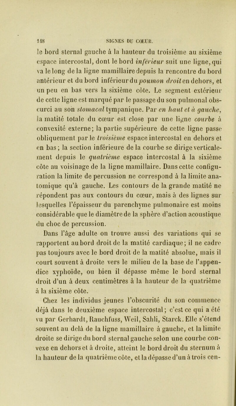 îe bord sternal gauche à la hauteur du troisième au sixième espace intercostal, dont le bord inférieur suit une ligne, qui va le long delà ligne mamillaire depuis la rencontre du bord antérieur et du bord inférieur du poumon droite n dehors, et un peu en bas vers la sixième côte. Le segment extérieur de cette ligne est marqué par le passage du son pulmonal obs- curci au son stomacal tympanique. Par en haut et à gauche, la matité totale du cœur est close par une ligne courbe à convexité externe; la partie supérieure de cette ligne passe obliquement parle troisième espace intercostal en dehors et en bas ; la section inférieure de la courbe se dirige verticale- ment depuis le quatrième espace intercostal à la sixième côte au voisinage de la ligne mamillaire. Dans cette configu- ration la limite de percussion ne correspond à la limite ana- tomique qu’à gauche. Les conlours de la grande matité ne répondent pas aux contours du cœur, mais à des lignes sur lesquelles l’épaisseur du parenchyme pulmonaire est moins considérable que le diamètre de la sphère d’action acoustique du choc de percussion. Dans Page adulte on trouve aussi des variations qui se rapportent au bord droit de la rnatité cardiaque; il ne cadre pas toujours avec le bord droit de la matité absolue, mais il court souvent à droite vers le milieu de la base de l’appen- dice xyphoïde, ou bien il dépasse même le bord sternal droit d’un à deux centimètres à la hauteur de la quatrième à la sixième côte. Chez les individus jeunes l’obscurité du son commence déjà dans le deuxième espace intercostal; c’est ce qui a été vu par Gerliardt, Rauchfuss, Weil, Sahli, Starck. Elle s’étend souvent au delà de la ligne mamillaire à gauche, et la limite droite se dirige du bord sternal gauche selon une courbe con- vexe en dehors et à droite, atteint le bord droit du sternum à la hauteur delà quatrième côte, et la dépasse d’un à trois cen-