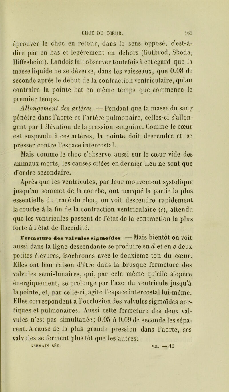 éprouver le choc en retour, dans le sens opposé, c’est-à- dire par en bas et légèrement en dehors (Gutbrod, Skoda, Hiffesheim). Landois fait observer toutefois à cet égard que la masse liquide ne se déverse, dans les vaisseaux, que 0.08 de seconde après le début de la contraction ventriculaire, qu’au contraire la pointe bat en même temps que commence le premier temps. Allongement des artères. —Pendant que la masse du sang pénètre dans l’aorte et l’artère pulmonaire, celles-ci s’allon- gent par l’élévation de la pression sanguine. Comme le cœur est suspendu à ces artères, la pointe doit descendre et se presser contre l’espace intercostal. Mais comme le choc s’observe aussi sur le cœur vide des animaux morts, les causes citées en dernier lieu ne sont que d’ordre secondaire. Après que les ventricules, par leur mouvement systolique jusqu’au sommet de la courbe, ont marqué la partie la plus essentielle du tracé du choc, on voit descendre rapidement la courbe à la fin de la contraction ventriculaire (c), attendu que les ventricules passent de l’état de la contraction la plus forte à l’état de flaccidité. Fermeture des valvules sigmoïdes. Mais bientôt On Voit aussi dans la ligne descendante se produire en d et en e deux petites élevures, isochrones avec le deuxième ton du cœur. Elles ont leur raison d’ètre dans la brusque fermeture des valvules semi-lunaires, qui, par cela même qu’elle s’opère énergiquement, se prolonge par l’axe du ventricule jusqu’à la pointe, et, par celle-ci, agite l’espace intercostal lui-même. Elles correspondent à l’occlusion des valvules sigmoïdes aor- tiques et pulmonaires. Aussi cette fermeture des deux val- vules n’est pas simultanée; 0.05 à 0.09 de seconde les sépa- rent. A cause de la plus grande pression dans l’aorte, ses valvules se ferment plus tôt que les autres. GERMAIN SÉE. VII. — 11