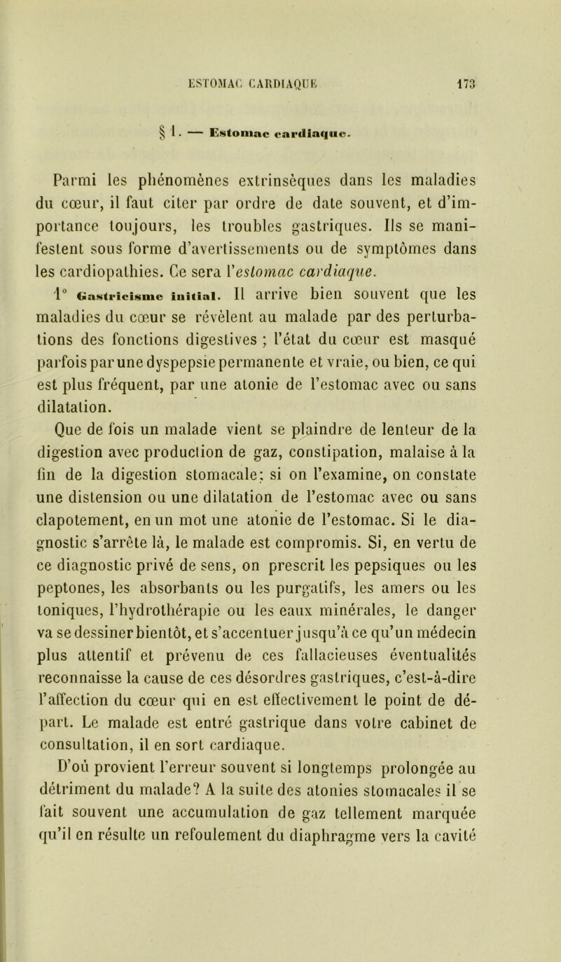 ^ 1. — Estomac cardiaque. Parmi les phénomènes extrinsèques dans les maladies du cœur, il faut citer par ordre de date souvent, et d’im- portance toujours, les troubles gastriques. Iis se mani- festent sous forme d’avertissements ou de symptômes dans les cardiopathies. Ce sera Yestomac cardiaque. 1° Gastricismc initiai. Il arrive bien souvent que les maladies du cœur se révèlent au malade par des perturba- tions des fonctions digestives ; l’état du cœur est masqué parfois par une dyspepsie permanente et vraie, ou bien, ce qui est plus fréquent, par une atonie de l’estomac avec ou sans dilatation. Que de fois un malade vient se plaindre de lenteur de la digestion avec produclion de gaz, constipation, malaise à la fin de la digestion stomacale; si on l’examine, on constate une distension ou une dilatation de l’estomac avec ou sans clapotement, en un mot une atonie de l’estomac. Si le dia- gnostic s’arrête là, le malade est compromis. Si, en vertu de ce diagnostic privé de sens, on prescrit les pepsiques ou les peptones, les absorbants ou les purgatifs, les amers ou les toniques, l’hydrothérapie ou les eaux minérales, le danger va se dessiner bientôt, et s’accentuer jusqu’à ce qu’un médecin plus attentif et prévenu de ces fallacieuses éventualités reconnaisse la cause de ces désordres gastriques, c’est-à-dire l’affection du cœur qui en est effectivement le point de dé- part. Le malade est entré gastrique dans votre cabinet de consultation, il en sort cardiaque. D’où provient l’erreur souvent si longtemps prolongée au détriment du malade? A la suite des atonies stomacales il se lait souvent une accumulation de gaz tellement marquée qu’il en résulte un refoulement du diaphragme vers la cavité