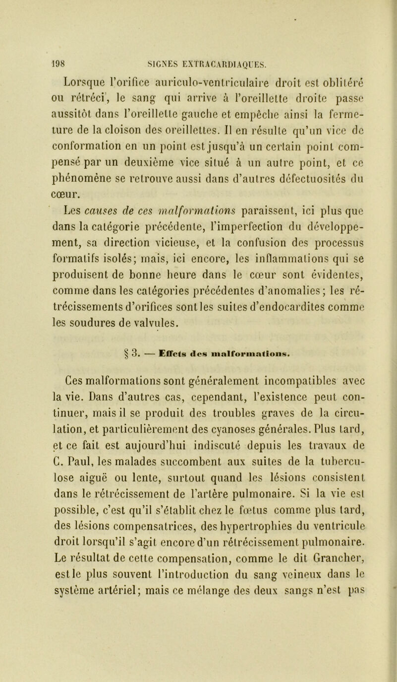 Lorsque l’orifice auriculo-ventriculaire droit est oblitéré ou rétréci’, le sang qui arrive à l’oreillette droite passe aussitôt dans l’oreillette gauche et empêche ainsi la ferme- ture de la cloison des oreillettes. Il en résulte qu’un vice de conformation en un point est jusqu’à un certain point com- pensé par un deuxième vice situé à un autre point, et ce phénomène se retrouve aussi dans d’autres défectuosités du cœur. Les causes cle ces malformations paraissent, ici plus que dans la catégorie précédente, l’imperfection du développe- ment, sa direction vicieuse, et la confusion des processus formatifs isolés; mais, ici encore, les inflammations qui se produisent de bonne heure dans le cœur sont évidentes, comme dans les catégories précédentes d’anomalies; les ré- trécissements d’orifices sontles suites d’endocardites comme les soudures de valvules. § 3. — Effets d cs malformations. Ces malformations sont généralement incompatibles avec la vie. Dans d’autres cas, cependant, l’existence peut con- tinuer, mais il se produit des troubles graves de la circu- lation, et particulièrement des cyanoses générales. Plus tard, et ce fait est aujourd’hui indiscuté depuis les travaux de C. Paul, les malades succombent aux suites de la tubercu- lose aiguë ou lente, surtout quand les lésions consistent dans le rétrécissement de l’artère pulmonaire. Si la vie esl possible, c’est qu’il s’établit chez le fœtus comme plus lard, des lésions compensatrices, des hypertrophies du ventricule droit lorsqu’il s’agit encore d’un rétrécissement pulmonaire. Le résultat de celte compensation, comme le dit Grancher, est le plus souvent l’introduction du sang veineux dans le système artériel; mais ce mélange des deux sangs n’est pas