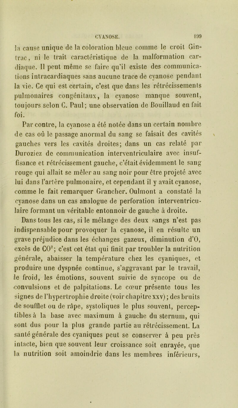 la cause unique de la coloration bleue comme le croit Gin- trac, ni le trait caractéristique de la malformation car- iliaque. Il peut même se faire qu’il existe des communica- tions intracardiaques sans aucune trace de cyanose pendant la vie. Ce qui est certain, c’est que dans les rétrécissements pulmonaires congénitaux, la cyanose manque souvent, toujours selon C. Paul; une observation de Bouillaud en fait foi. Par contre, la cyanose a été notée dans un certain nombre de cas où le passage anormal du sang se faisait des cavités gauches vers les cavités droites; dans un cas relaté par Duroziez de communication interventriculaire avec insuf- fisance et rétrécissement gauche, c’était évidemment le sang- rouge qui allait se mêler au sang noir pour être projeté avec lui dans l’artère pulmonaire, et cependant il y avait cyanose, comme le fait remarquer Grancher. Oulmont a constaté la cyanose dans un cas analogue de perforation interventricu- laire formant un véritable entonnoir de gauche à droite. Dans tous les cas, si le mélange des deux sangs n’est pas indispensable pour provoquer la cyanose, il en résulte un grave préjudice dans les échanges gazeux, diminution d’O, excès de GO2; c’est cet état qui finit par troubler la nutrition générale, abaisser la température chez les cyaniques, et produire une dyspnée continue, s’aggravant par le travail, le froid, les émotions, souvent suivie de syncope ou de -convulsions et de palpitations. Le cœur présente tous les signes de l’hypertrophie droite (voir chapitre xxv); des bruits de soufflet, ou de râpe, systoliques le plus souvent, percep- tibles à la base avec maximum à gauche du sternum, qui sont dus pour la plus grande partie au rétrécissement. La santé générale des cyaniques peut se conserver à peu près intacte, bien que souvent leur croissance soit enrayée, que la nutrition soit amoindrie dans les membres inférieurs,