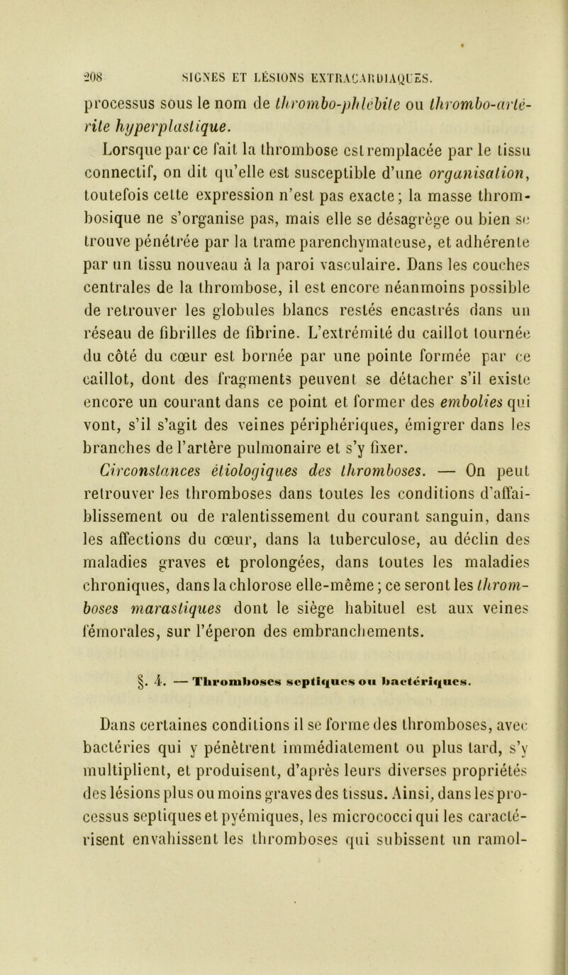 processus sous le nom de thrombo-phlebile ou thrombo-arlé- rite hyper plastique. Lorsque par ce fait la thrombose cstremplacée par le tissu connectif, on dit qu’elle est susceptible d’une organisation, toutefois cette expression n’est pas exacte; la masse throm- bosique ne s’organise pas, mais elle se désagrège ou bien se trouve pénétrée par la trame parenchymateuse, et adhérente par un tissu nouveau à la paroi vasculaire. Dans les couches centrales de la thrombose, il est encore néanmoins possible de retrouver les globules blancs restés encastrés dans un réseau de fibrilles de fibrine. L’extrémité du caillot tournée du côté du cœur est bornée par une pointe formée par ce caillot, dont des fragments peuvent se détacher s’il existe encore un courant dans ce point et former des embolies qui vont, s’il s’agit des veines périphériques, émigrer dans les branches de l’artère pulmonaire et s’y fixer. Circonstances étiologiques des thromboses. — On peut retrouver les thromboses dans toutes les conditions d’affai- blissement ou de ralentissement du courant sanguin, dans les affections du cœur, dans la tuberculose, au déclin des maladies graves et prolongées, dans toutes les maladies chroniques, dans la chlorose elle-même ; ce seront les throm- boses marastiques dont le siège habituel est aux veines fémorales, sur l’éperon des embranchements. §. 4. —Thromboses septiques ou haetériqucs. Dans certaines conditions il se forme des thromboses, avec bactéries qui y pénètrent immédiatement ou plus tard, s’y multiplient, et produisent, d’après leurs diverses propriétés des lésions plus ou moins graves des tissus. Ainsi, dans les pro- cessus septiques et pyémiques, les micrococciqui les caracté- risent envahissent les thromboses qui subissent un ramol-