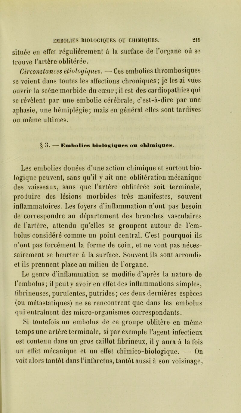 située en effet régulièrement à la surface de l’organe où se trouve l’artère oblitérée. Circonstances étiologiques. —Ces embolies thrombosiques se voient dans toutes les affections chroniques ; je les ai vues ouvrir la scène morbide du cœur ; il est des cardiopathies qui se révèlent par une embolie cérébrale, c’est-à-dire par une aphasie, une hémiplégie; mais en général elles sont tardives ou même ultimes. § 3. — Embolies biologiques ou chimiques. Les embolies douées d’une action chimique et surtout bio- logique peuvent, sans qu’il y ait une oblitération mécanique des vaisseaux, sans que l’artère oblitérée soit terminale, produire des lésions morbides très manifestes, souvent intlammatoires. Les foyers d’inflammation n’ont pas besoin de correspondre au département des branches vasculaires de l’artère, attendu qu’elles se groupent autour de l’em- bolus considéré comme un point central. C’est pourquoi ils n’ont pas forcément la forme de coin, et ne vont pas néces- sairement se heurter à la surface. Souvent ils sont arrondis et ils prennent place au milieu de l’organe. Le genre d’inflammation se modifie d’après la nature de l’embolus; il peut y avoir en effet des inflammations simples, fibrineuses, purulentes, putrides; ces deux dernières espèces (ou métastatiques) ne se rencontrent que dans les embolus qui entraînent des micro-organismes correspondants. Si toutefois un embolus de ce groupe oblitère en même temps une artère terminale, si par exemple l’agent infectieux est contenu dans un gros caillot fibrineux, il y aura à la fois un effet mécanique et un effet chimico-biologique. — On voitalors tantôt dans l’infarctus, tantôt aussi à son voisinage,