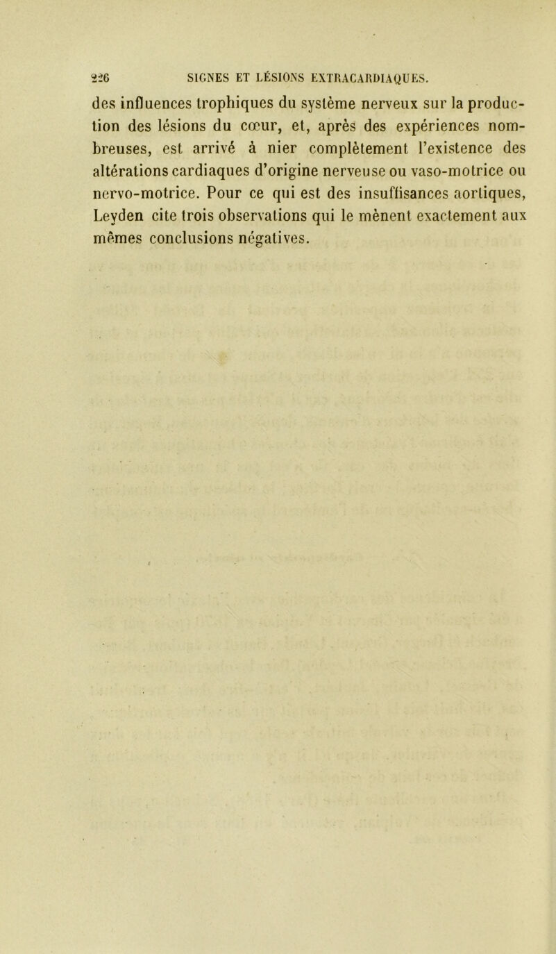 des influences trophiques du système nerveux sur la produc- tion des lésions du cœur, et, après des expériences nom- breuses, est arrivé à nier complètement l’existence des altérations cardiaques d’origine nerveuse ou vaso-motrice ou ncrvo-motrice. Pour ce qui est des insuffisances aortiques, Leyden cite trois observations qui le mènent exactement aux mêmes conclusions négatives.