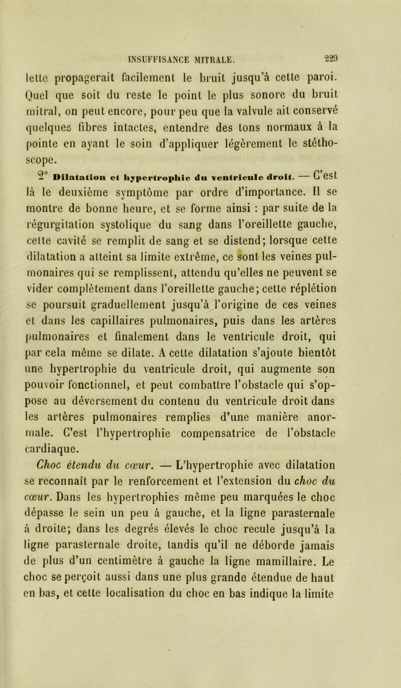 (elle propagerait facilement le bruit jusqu’à cette paroi. Quel que soit du reste le point le plus sonore du bruit mitral, on peut encore, pour peu que la valvule ait conservé quelques fibres intactes, entendre des tons normaux à la pointe en ayant le soin d’appliquer légèrement le stétho- scope. Dilatation et hypertrophie du ventricule droit. G est là le deuxième symptôme par ordre d’importance. Il se montre de bonne heure, et se forme ainsi : par suite de la régurgitation systolique du sang dans l’oreillette gauche, cette cavité se remplit de sang et se distend; lorsque cette dilatation a atteint sa limite extrême, ce sont les veines pul- monaires qui se remplissent, attendu qu’elles ne peuvent se vider complètement dans l’oreillette gauche; cette réplétion se poursuit graduellement jusqu’à l’origine de ces veines et dans les capillaires pulmonaires, puis dans les artères pulmonaires et finalement dans le ventricule droit, qui par cela même se dilate. A cette dilatation s’ajoute bientôt une hypertrophie du ventricule droit, qui augmente son pouvoir fonctionnel, et peut combattre l’obstacle qui s’op- pose au déversement du contenu du ventricule droit dans les artères pulmonaires remplies d’une manière anor- male. C’est l’hypertrophie compensatrice de l’obstacle cardiaque. Choc étendu du cœur. — L’hypertrophie avec dilatation se reconnaît par le renforcement et l’extension du choc du cœur. Dans les hypertrophies même peu marquées le choc dépasse le sein un peu à gauche, et la ligne parasternale à droite; dans les degrés élevés le choc recule jusqu’à la ligne parasternale droite, tandis qu’il ne déborde jamais de plus d’un centimètre à gauche la ligne mamillaire. Le choc se perçoit aussi dans une plus grande étendue de haut en bas, et cette localisation du choc en bas indique la limite