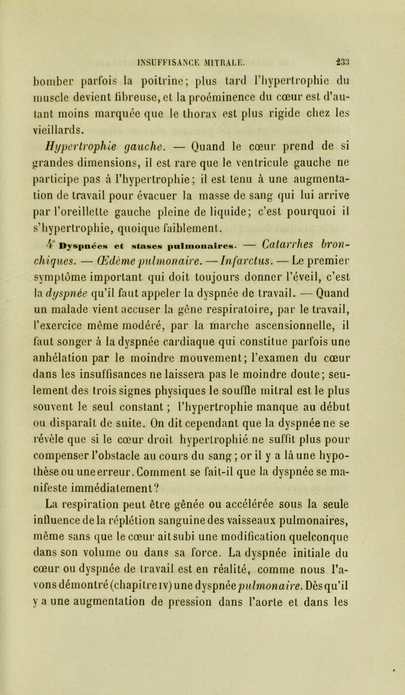 bomber parfois la poitrine; plus tard l’hypertrophie du muscle devient libreuse,et la proéminence du cœur est d’au- lant moins marquée que le thorax est plus rigide chez les vieillards. Hypertrophie gauche. — Quand le cœur prend de si grandes dimensions, il est rare que le ventricule gauche ne participe pas à l’hypertrophie; il est tenu à une augmenta- tion de travail pour évacuer la masse de sang qui lui arrive par l’oreillette gauche pleine de liquide; c’est pourquoi il s’hypertrophie, quoique faiblement. 4 Dyspnées et stases pulmonaires- — Catarrhes bron- chiques. — Œdème pulmonaire. —Infarctus. — Le premier symptôme important qui doit toujours donner l’éveil, c’est la dyspnée qu’il faut appeler la dyspnée de travail. — Quand un malade vient accuser la gêne respiratoire, par le travail, l’exercice même modéré, par la marche ascensionnelle, il faut songer à la dyspnée cardiaque qui constitue parfois une anhélation par le moindre mouvement; l’examen du cœur dans les insuffisances ne laissera pas le moindre doute; seu- lement des trois signes physiques le souffle mitral est le plus souvent le seul constant ; l’hypertrophie manque au début ou disparaît de suite. On dit cependant que la dyspnée ne se révèle que si le cœur droit hypertrophié ne suffit plus pour compenser l’obstacle au cours du sang ; or il y a là une hypo- thèse ou une erreur. Comment se fait-il que la dyspnée se ma- nifeste immédiatement? La respiration peut être gênée ou accélérée sous la seule influence de la réplétion sanguine des vaisseaux pulmonaires, même sans que le cœur ait subi une modification quelconque dans son volume ou dans sa force. La dyspnée initiale du cœur ou dyspnée de travail est en réalité, comme nous l’a- vons démontré (chapitre iv) une dyspnée pulmonaire. Dès qu’il y a une augmentation de pression dans l’aorte et dans les