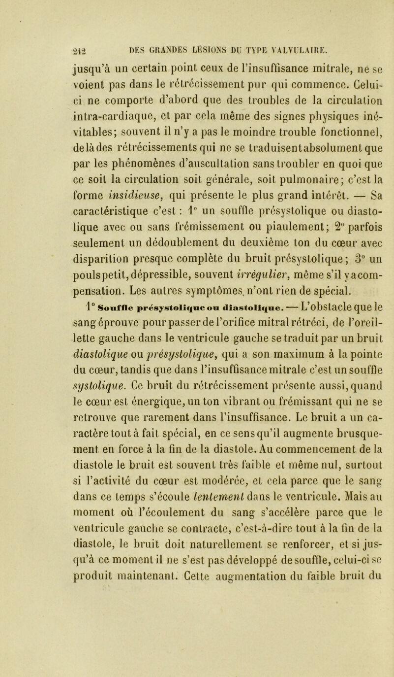 jusqu’à un certain point ceux de l’insuffisance mitrale, ne se voient pas dans le rétrécissement pur qui commence. Celui- ci ne comporte d’abord que des troubles de la circulation intra-cardiaque, et par cela même des signes physiques iné- vitables; souvent il n’y a pas le moindre trouble fonctionnel, delàdes rétrécissements qui ne se traduisentabsolument que par les phénomènes d’auscultation sans troubler en quoi que ce soit la circulation soit générale, soit pulmonaire; c’est la forme insidieuse, qui présente le plus grand intérêt. — Sa caractéristique c’est : 1° un souffle présystolique ou diasto- lique avec ou sans frémissement ou piaulement; 2° parfois seulement un dédoublement du deuxième ton du cœur avec disparition presque complète du bruit présystolique ; 3° un poulspetit,dépressible, souvent irrégulier, même s’ilyacom- pensation. Les autres symptômes, n’ont rien de spécial. 1° Souffle présystolique ou diastolique. L’obstacle que le sang éprouve pour passer de l’orifice mitral rétréci, de l’oreil- lette gauche dans le ventricule gauche se traduit par un bruit diastolique ou présystolique, qui a son maximum à la pointe du cœur, tandis que dans l’insuffisance mitrale c’est un souffle systolique. Ce bruit du rétrécissement présente aussi, quand le cœur est énergique, un ton vibrant ou frémissant qui ne se retrouve que rarement dans l’insuffisance. Le bruit a un ca- ractère tout à fait spécial, en ce sens qu’il augmente brusque- ment en force à la fin de la diastole. Au commencement de la diastole le bruit est souvent très faible et même nul, surtout si l’activité du cœur est modérée, et cela parce que le sang- dans ce temps s’écoule lentement dans le ventricule. Mais au moment où l’écoulement du sang s’accélère parce que le ventricule gauche se contracte, c’est-à-dire tout à la fin de la diastole, le bruit doit naturellement se renforcer, et si jus- qu’à ce moment il ne s’est pas développé de souffle, celui-ci se produit maintenant. Cette augmentation du faible bruit du