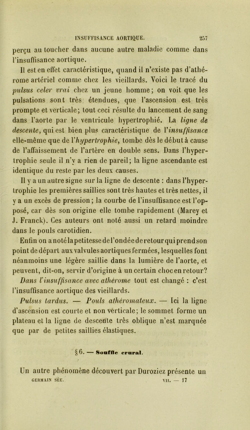 perçu au toucher dans aucune autre maladie comme dans rinsaffisance aortique. Il est en elïet caractéristique, quand il n’existe pas d’athé- rome artériel comme chez les vieillards. Voici le tracé du pulsus celer vrai chez un jeune homme; on voit que les pulsations sont très étendues, que l’ascension est très prompte et verticale; tout ceci résulte du lancement de sang dans l’aorte par le ventricule hypertrophié. La ligne de descente, qui est bien plus caractéristique de l'insuffisance elle-même que de Yhypertrophie, tombe dès le début à cause de l’affaissement de l’artère en double sens. Dans l’hyper- trophie seule il n’v a rien de pareil; la ligne ascendante est identique du reste par les deux causes. Il y a un autre signe sur la ligne de descente : dans l’hyper- trophie les premières saillies sont très hautes et très nettes, il y a un excès de pression; la courbe de l’insuffisance est l’op- posé, car dès son origine elle tombe rapidement (Marey et J. Franck). Ces auteurs ont noté aussi un retard moindre dans le pouls carotidien. Enfin on a notélapetitesse de l’ondée de retour qui prend son point de départ aux valvules aortiques fermées, lesquelles font néanmoins une légère saillie dans la lumière de l’aorte, et peuvent, dit-on, servir d’origine à un certain choc en retour? Dans Y insuffisance avec athérome tout est changé : c’est l’insuffisance aortique des vieillards. Pulsus tardas. — Pouls athéromateux. — Ici la ligne d’ascension est courte et non verticale; le sommet forme un plateau et la ligne de descente très oblique n’est marquée que par de petites saillies élastiques. §6. — Souffle crural. Un autre phénomène découvert par Duroziez présente un GERMAIN SÉE. — 17 vu.