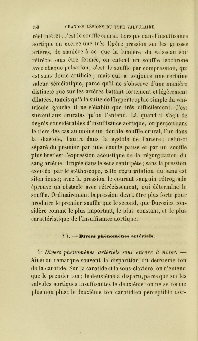 réel intérêt : c’est le souffle crural. Lorsque dans l’insuffisance aortique on exerce une très légère pression sur les grosses artères, de manière à ce que la lumière du vaisseau soit rétrécie sans être fermée, on entend un souffle isochrone avec chaque pulsation; c’est le souffle par compression, qui est sans doute artificiel, mais qui a toujours une certaine valeur séméiotique, parce qu’il ne s’observe d’une manière distincte que sur les artères battant fortement et légèrement dilatées, tandis qu’à la suite de l’hypertrophie simple du ven- tricule gauche il ne s’établit que très difficilement. C’est surtout aux crurales qu’on l’entend. Là, quand il s’agit de degrés considérables d’insuffisance aortique, on perçoit dans le tiers des cas au moins un double souffle crural, l’un dans la diastole, l’autre dans la systole de l’artère ; celui-ci séparé du premier par une courte pause et par un souffle plus bref est l’expression acoustique de la régurgitation du sang artériel dirigée dans le sens centripète ; sans la pression exercée par le stéthoscope, cette régurgitation du sang est silencieuse; avec la pression le courant sanguin rétrograde éprouve un obstacle avec rétrécissement, qui détermine le souffle. Ordinairement la pression devra être plus forte pour produire le premier souffle que le second, que Duroziez con- sidère comme le plus important, le plus constant, et le plus caractéristique de l’insuffisance aortique. § 7. — Divers phénomènes artériels. 1° Divers phénomènes artériels sont encore à noter. — Ainsi on remarque souvent la disparition du deuxième ton de la carotide. Sur la carotide et la sous-clavière, on n’entend que le premier ton ; le deuxième a disparu, parce que sur les valvules aortiques insuffisantes le deuxième ton ne se forme plus non plus; le deuxième ton carotidien perceptible nor-