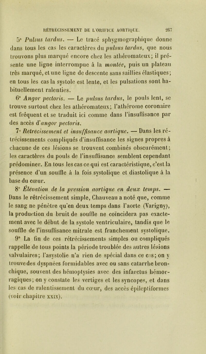 5° Pulsus tardus. — Le tracé sphygmographique donne dans tous les cas les caractères du pulsus tardus, que nous trouvons plus marqué encore chez les athéromateux; il pré- sente une ligne interrompue à la montée, puis un plateau très marqué, et une ligne de descente sans saillies élastiques ; en tous les cas la systole est lente, et les pulsations sont ha- bituellement ralenties. 6° Angor pectoris. — Le pulsus tardus, le pouls lent, se trouve surtout chez les athéromateux; l’athérome coronaire est fréquent et se traduit ici comme dans rinsuffisance par des accès d'angor pectoris. 7° Rétrécissement et insuffisance aortique. — Dans les ré- trécissements compliqués d’insuffisance les signes propres à chacune de ces lésions se trouvent combinés obscurément; les caractères du pouls de l’insuffisance semblent cependant prédominer. En tous les cas ce qui est caractéristique, c’est la présence d’un souffle à la fois systolique et diastolique à la base du cœur. 8° Elévation de la pression aortique en deux temjos. — Dans le rétrécissement simple, Chauveau a noté que, comme le sang ne pénètre qu’en deux temps dans l’aorte (Varignyj, la production du bruit de souffle ne coïncidera pas exacte- ment avec le début de la systole ventriculaire, tandis que le souffle de l’insuffisance mitrale est franchement systolique. 9° La fin de ces rétrécissements simples ou compliqués rappelle de tous points la période troublée des autres lésions valvulaires; l’asystolie n’a rien de spécial dans ce c;is; on y t rouve des dyspnées formidables avec ou sans catarrhe bron- chique, souvent des hémoptysies avec des infarctus hémor- ragiques; on y constate les vertiges et les syncopes, et dans les cas de ralentissement du cœur, des accès épileptiformes (voir chapitre xxix).