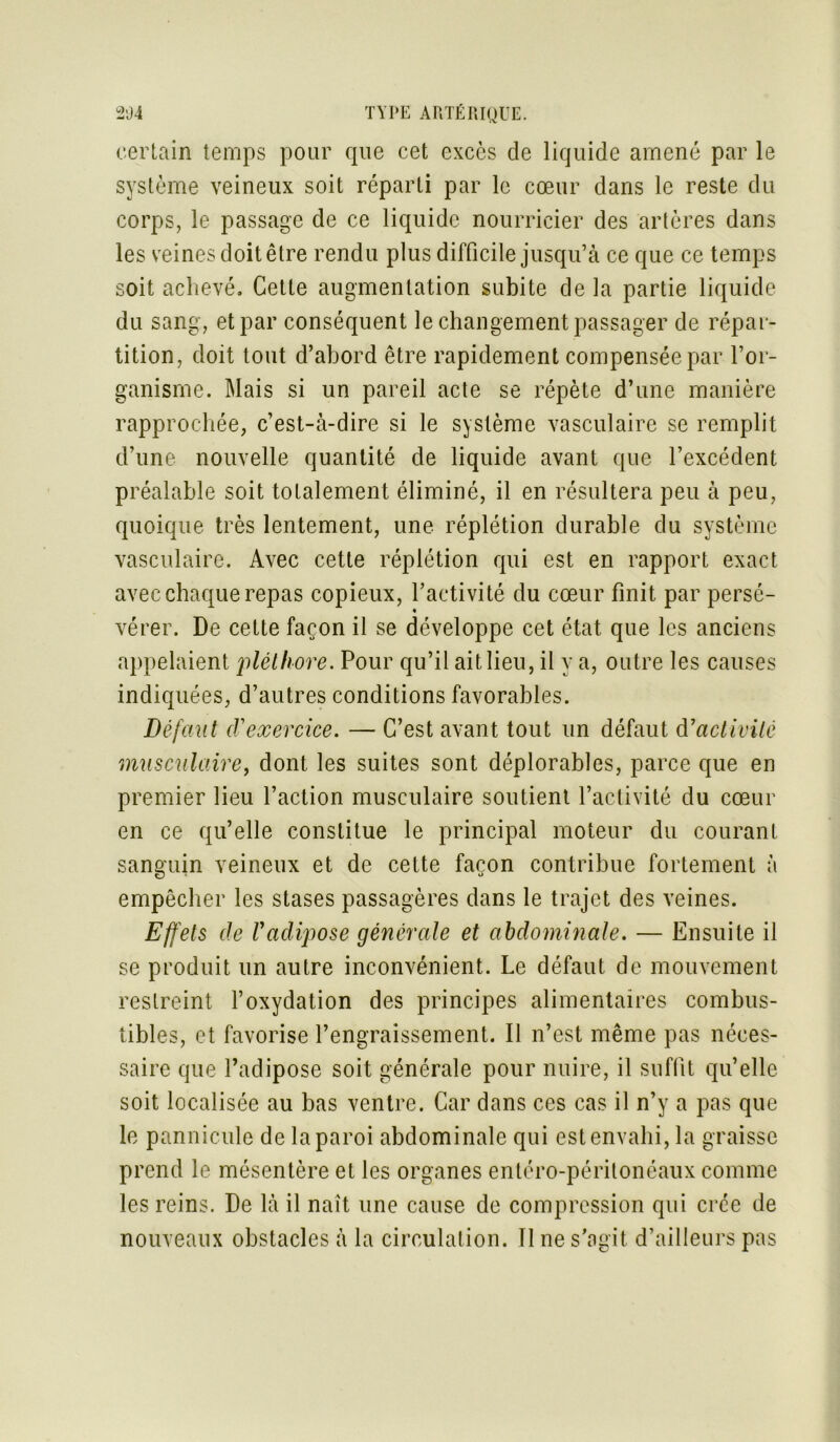 certain temps pour que cet excès de liquide amené par le système veineux soit réparti par le cœur dans le reste du corps, le passage de ce liquide nourricier des artères dans les veines doit être rendu plus difficile jusqu’à ce que ce temps soit achevé. Cette augmentation subite de la partie liquide du sang, et par conséquent le changement passager de répar- tition, doit tout d’abord être rapidement compensée par l’or- ganisme. Mais si un pareil acte se répète d’une manière rapprochée, c’est-à-dire si le système vasculaire se remplit d’une nouvelle quantité de liquide avant que l’excédent préalable soit totalement éliminé, il en résultera peu à peu, quoique très lentement, une réplétion durable du système vasculaire. Avec cette réplétion qui est en rapport exact avec chaque repas copieux, l’activité du cœur finit par persé- vérer. De cette façon il se développe cet état que les anciens appelaient pléthore. Pour qu’il ait lieu, il y a, outre les causes indiquées, d’autres conditions favorables. Défaut (Vexercice. — C’est avant tout un défaut à1 activité musculaire, dont les suites sont déplorables, parce que en premier lieu l’action musculaire soutient l’activité du cœur en ce qu’elle constitue le principal moteur du courant sanguin veineux et de cette façon contribue fortement à empêcher les stases passagères dans le trajet des veines. Effets de l'adipose générale et abdominale. — Ensuite il se produit un autre inconvénient. Le défaut de mouvement restreint l’oxydation des principes alimentaires combus- tibles, et favorise l’engraissement. Il n’est même pas néces- saire que l’adipose soit générale pour nuire, il suffit qu’elle soit localisée au bas ventre. Car dans ces cas il n’y a pas que le pannicule de la paroi abdominale qui est envahi, la graisse prend le mésentère et les organes entéro-péritonéaux comme les reins. De là il naît une cause de compression qui crée de nouveaux obstacles à la circulation. Il ne s’agit d’ailleurs pas