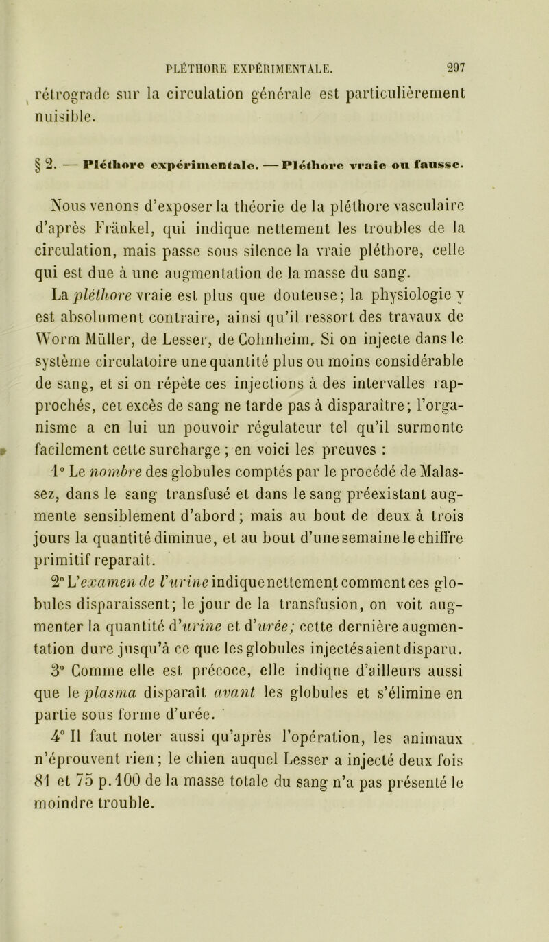 rétrograde sur la circulation générale est particulièrement nuisible. § 2. — Pléthore expérimentale. —Pléthore vraie on fausse. Nous venons d’exposer la théorie de la pléthore vasculaire d’après Frankel, qui indique nettement les troubles de la circulation, mais passe sous silence la vraie pléthore, celle qui est due à une augmentation de la masse du sang. La pléthore vraie est plus que douteuse; la physiologie y est absolument contraire, ainsi qu’il ressort des travaux de Worm Müller, de Lesser, de Cohnheirm Si on injecte dans le système circulatoire une quantité plus ou moins considérable de sang, et si on répète ces injections à des intervalles rap- prochés, cei excès de sang ne tarde pas à disparaître; l’orga- nisme a en lui un pouvoir régulateur tel qu’il surmonte facilement cette surcharge ; en voici les preuves : 1° Le nombre des globules comptés par le procédé de Malas- sez, dans le sang transfusé et dans le sang préexistant aug- mente sensiblement d’abord ; mais au bout de deux à trois jours la quantité diminue, et au bout d’une semaine le chiffre primitif reparaît. 2° Vexa men de l'urine indique nettemen t comment ces glo- bules disparaissent; le jour de la transfusion, on voit aug- menter la quantité d'urine et d'urée; cette dernière augmen- tation dure jusqu’à ce que les globules injectés aient disparu. 3° Comme elle est précoce, elle indique d’ailleurs aussi que 1 e plasma disparaît avant les globules et s’élimine en partie sous forme d’urée. 4° Il faut noter aussi qu’après l’opération, les animaux n’éprouvent rien; le chien auquel Lesser a injecté deux fois 81 et 75 p.100 de la masse totale du sang n’a pas présenté le moindre trouble.