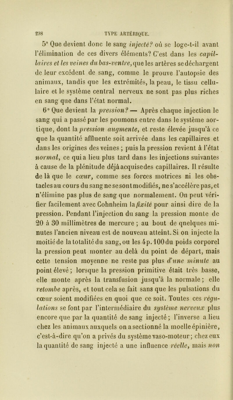 5° Que devient donc le sang injecté? ou se loge-t-il avant l’élimination de ces divers éléments? C’est dans les capil- laires et les veines dubas-venlre,que les artères se déchargent de leur excédent de sang, comme le prouve l’autopsie des animaux, tandis que les extrémités, la peau, le tissu cellu- laire et le système central nerveux ne sont pas plus riches en sang que dans l’état normal. 6° Que devient la pression?— Après chaque injection le sang qui a passé par les poumons entre dans le système aor- tique, dont la pression augmente, et reste élevée jusqu’à ce que la quantité affluente soit arrivée dans les capillaires et dans les origines des veines ; puis la pression revient à l’état normal, ce quia lieu plus tard dans les injections suivantes à cause de la plénitude déjàacquisedes capillaires. Il résulte de là que le cœur, comme ses forces motrices ni les obs- tacles au cours du sang ne se sont modifiés, ne s’accélère pas, et n’élimine pas plus de sang que normalement. On peut véri- fier facilement avec Cohnheim la fixité pour ainsi dire de la pression. Pendant l’injection du sang la pression monte de 20 à 30 millimètres de mercure ; au bout de quelques mi- nutes l’ancien niveau est de nouveau atteint. Si on injecte la moitié de la totalité du sang, ou les 4p. 100 du poids corporel la pression peut monter au delà du point de départ, mais cette tension moyenne ne reste pas plus d'une minute au point élevé ; lorsque la pression primitive était très basse, elle monte après la transfusion jusqu’à la normale ; elle retombe après, et tout cela se fait sans que les pulsations du cœur soient modifiées en quoi que ce soit. Toutes ces régu- lations se font par l’intermédiaire du système nerveux plus encore que par la quantité de sang injecté ; l’inverse a lieu chez les animaux auxquels onasectionné la moelle épinière, c’est-à-dire qu’on a privés du système vaso-moteur; chez eux la quantité de sang injecté a une influence réelle, mais non