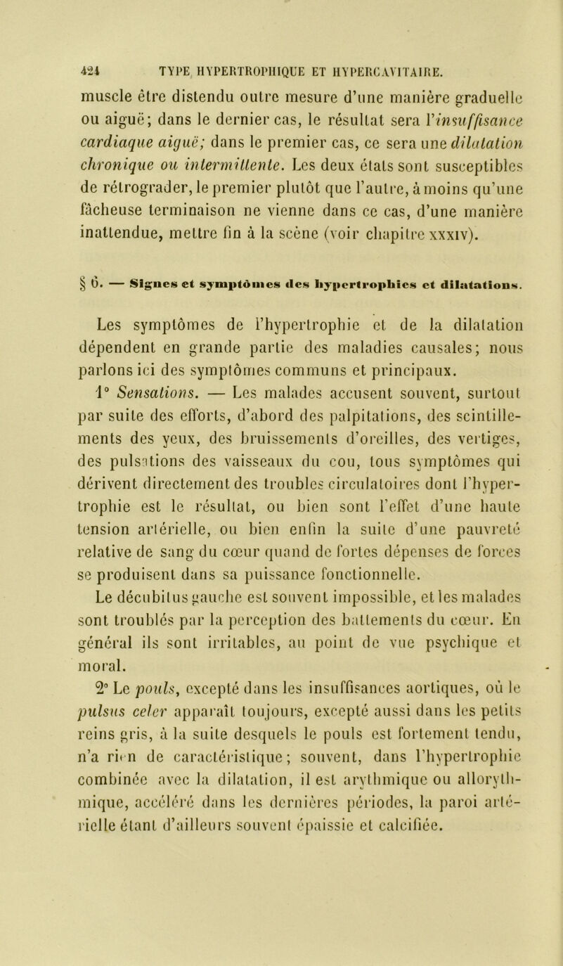 muscle être distendu outre mesure d’une manière graduelle ou aiguë; dans le dernier cas, le résultat sera l'insuffisance cardiaque aiguë; dans le premier cas, ce sera une dilatation chronique ou intermittente. Les deux états sont susceptibles de rétrograder, le premier plutôt que l’autre, à moins qu’une fâcheuse terminaison ne vienne dans ce cas, d’une manière inattendue, mettre fin à la scène (voir chapitre xxxiv). § 6. — Signes et symptômes «les hypertrophies et dilatations. Les symptômes de l’hypertrophie et de la dilatation dépendent en grande partie des maladies causales; nous parlons ici des symptômes communs et principaux. 1° Sensations. — Les malades accusent souvent, surtout par suite des efforts, d’abord des palpitations, des scintille- ments des yeux, des bruissements d’oreilles, des vertiges, des pulsations des vaisseaux du cou, tous symptômes qui dérivent directement des troubles circulatoires dont l’hyper- trophie est le résultat, ou bien sont l’effet d’une haute tension artérielle, ou bien enfin la suite d’une pauvreté relative de sang du cœur quand de fortes dépenses de forces se produisent dans sa puissance fonctionnelle. Le décubilus gauche est souvent impossible, et les malades sont troublés par la perception des battements du cœur. En général ils sont irritables, au point de vue psychique et moral. 2° Le pouls, excepté dans les insuffisances aortiques, où le pulsus celer apparaît toujours, excepté aussi dans les petits reins gris, à la suite desquels le pouls est fortement tendu, n’a rhn de caractéristique; souvent, dans l’hypertrophie combinée avec la dilatation, il est arythmique ou alloryth- mique, accéléré dans les dernières périodes, la paroi arté- rielle étant d’ailleurs souvent épaissie et calcifiée.