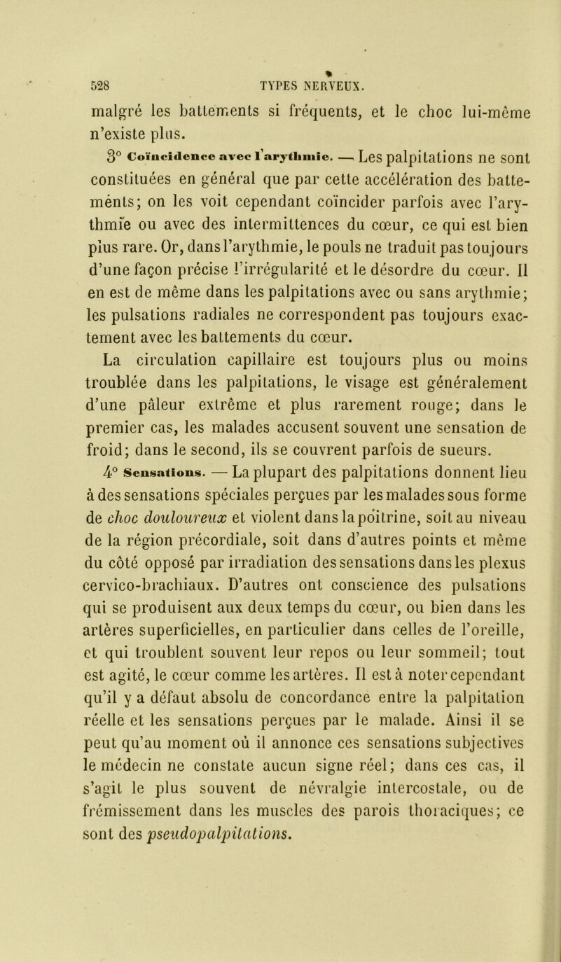 malgré les battements si fréquents, et le choc lui-même n’existe plus. 3° Coïncidence avec l’arythmie , Les palpitations ne Sont constituées en général que par cette accélération des batte- ménts; on les voit cependant coïncider parfois avec l’ary- thmie ou avec des intermittences du cœur, ce qui est bien plus rare. Or, dans l’arythmie, le pouls ne traduit pas toujours d’une façon précise l’irrégularité et le désordre du cœur, il en est de même dans les palpitations avec ou sans arythmie; les pulsations radiales ne correspondent pas toujours exac- tement avec les battements du cœur. La circulation capillaire est toujours plus ou moins troublée dans les palpitations, le visage est généralement d’une pâleur extrême et plus rarement rouge; dans le premier cas, les malades accusent souvent une sensation de froid; dans le second, ils se couvrent parfois de sueurs. 4° Sensations. — La plupart des palpitations donnent lieu à des sensations spéciales perçues par les malades sous forme de choc douloureux et violent dans la poitrine, soit au niveau de la région précordiale, soit dans d’autres points et même du côté opposé par irradiation des sensations dans les plexus cervico-brachiaux. D’autres ont conscience des pulsations qui se produisent aux deux temps du cœur, ou bien dans les artères superficielles, en particulier dans celles de l’oreille, et qui troublent souvent leur repos ou leur sommeil; tout est agité, le cœur comme les artères. Il esta noter cependant qu’il y a défaut absolu de concordance entre la palpitation réelle et les sensations perçues par le malade. Ainsi il se peut qu’au moment où il annonce ces sensations subjectives le médecin ne constate aucun signe réel ; dans ces cas, il s’agit le plus souvent de névralgie intercostale, ou de frémissement dans les muscles des parois thoraciques; ce sont des pseudopalpitations.