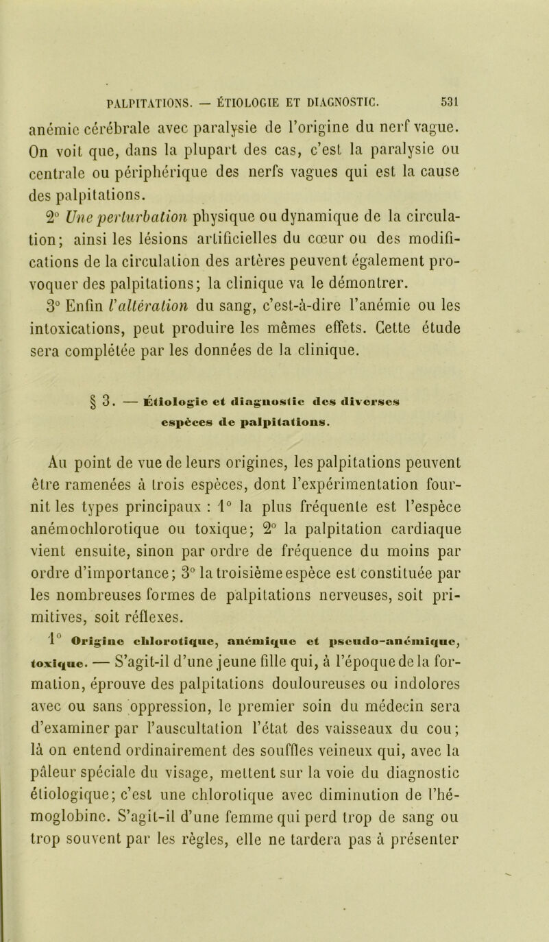 anémie cérébrale avec paralysie de l’origine du nerf vague. On voit que, dans la plupart des cas, c’est la paralysie ou centrale ou périphérique des nerfs vagues qui est la cause des palpitations. 2° Une perturbation physique ou dynamique de la circula- tion; ainsi les lésions artificielles du cœur ou des modifi- cations de la circulation des artères peuvent également pro- voquer des palpitations; la clinique va le démontrer. 3° Enfin Valtération du sang, c’est-à-dire l’anémie ou les intoxications, peut produire les mêmes effets. Cette étude sera complétée par les données de la clinique. § 3. — Étiologie et diagnostic des diverses espèces de palpitations. Au point de vue de leurs origines, les palpitations peuvent être ramenées à trois espèces, dont l’expérimentation four- nit les types principaux : 1° la plus fréquente est l’espèce anémochlorotique ou toxique; 2° la palpitation cardiaque vient ensuite, sinon par ordre de fréquence du moins par ordre d’importance; 3° la troisième espèce est constituée par les nombreuses formes de palpitations nerveuses, soit pri- mitives, soit réflexes. 1 Origine chlorotique, anémique et pseudo-anémique, toxique. — S’agit-il d’une jeune fille qui, à l’époque de la for- mation, éprouve des palpitations douloureuses ou indolores avec ou sans oppression, le premier soin du médecin sera d’examiner par l’auscultation l’état des vaisseaux du cou; là on entend ordinairement des souffles veineux qui, avec la pâleur spéciale du visage, mettent sur la voie du diagnostic étiologique; c’est une chlorotique avec diminution de l’hé- moglobine. S’agit-il d’une femme qui perd trop de sang ou trop souvent par les règles, elle ne tardera pas à présenter