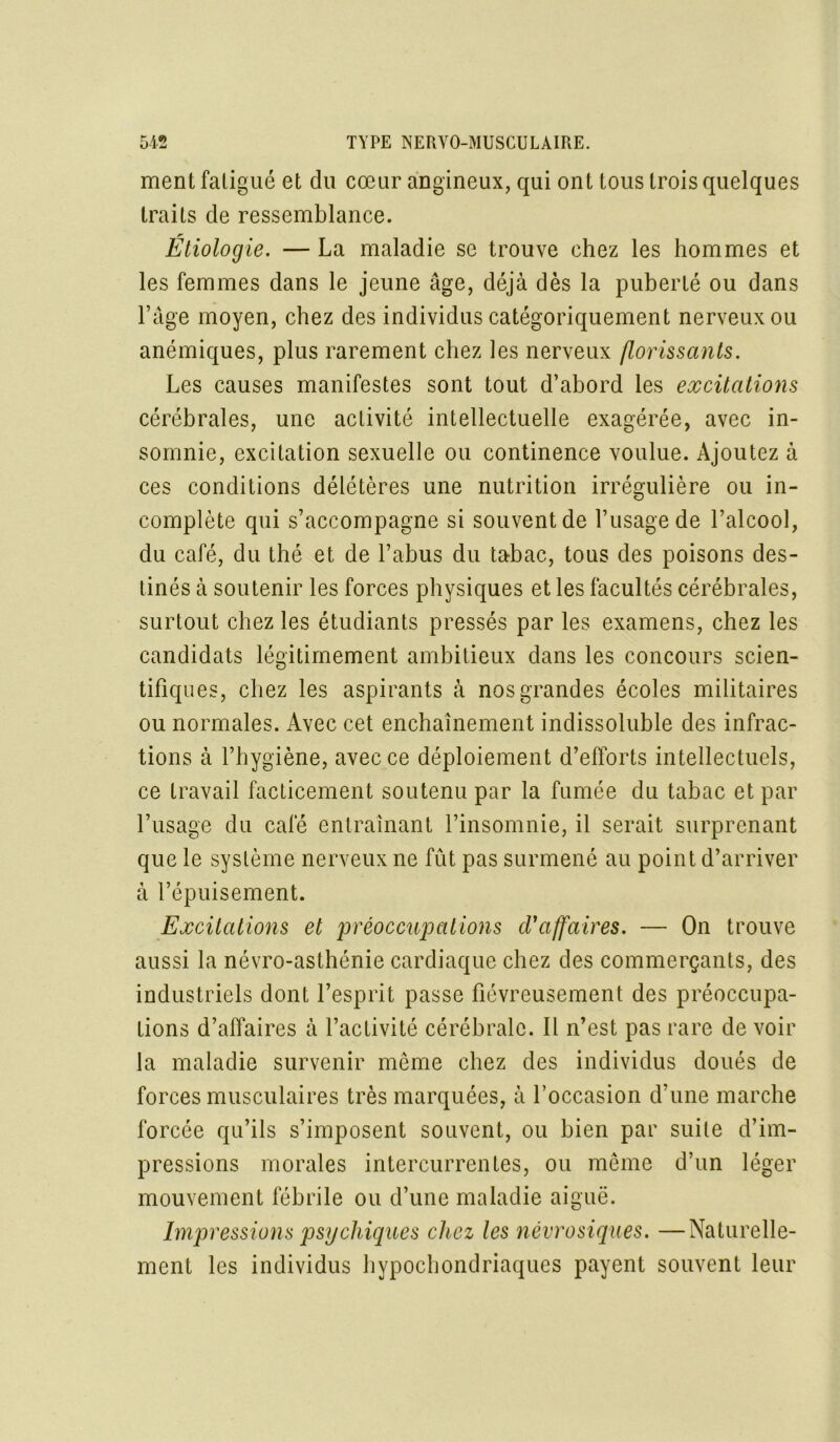 ment fatigué et du cœur angineux, qui ont tous trois quelques traits de ressemblance. Étiologie. — La maladie se trouve chez les hommes et les femmes dans le jeune âge, déjà dès la puberté ou dans l’âge moyen, chez des individus catégoriquement nerveux ou anémiques, plus rarement chez les nerveux florissants. Les causes manifestes sont tout d’abord les excitations cérébrales, une aclivité intellectuelle exagérée, avec in- somnie, excitation sexuelle ou continence voulue. Ajoutez à ces conditions délétères une nutrition irrégulière ou in- complète qui s’accompagne si souvent de l’usage de l’alcool, du café, du thé et de l’abus du tabac, tous des poisons des- tinés à soutenir les forces physiques et les facultés cérébrales, surtout chez les étudiants pressés par les examens, chez les candidats légitimement ambitieux dans les concours scien- tifiques, chez les aspirants à nos grandes écoles militaires ou normales. Avec cet enchaînement indissoluble des infrac- tions à l’hygiène, avec ce déploiement d’efforts intellectuels, ce travail facticement soutenu par la fumée du tabac et par l’usage du café entraînant l’insomnie, il serait surprenant que le système nerveux ne fût pas surmené au point d’arriver à l’épuisement. Excitations et 'préoccupations d'affaires. — On trouve aussi la névro-asthénie cardiaque chez des commerçants, des industriels dont l’esprit passe fiévreusement des préoccupa- tions d’affaires à l’activité cérébrale. Il n’est pas rare de voir la maladie survenir même chez des individus doués de forces musculaires très marquées, à l’occasion d’une marche forcée qu’ils s’imposent souvent, ou bien par suite d’im- pressions morales intercurrentes, ou même d’un léger mouvement fébrile ou d’une maladie aiguë. Impressions psg chiques chez les névrosiques. —Naturelle- ment les individus hypochondriaques payent souvent leur