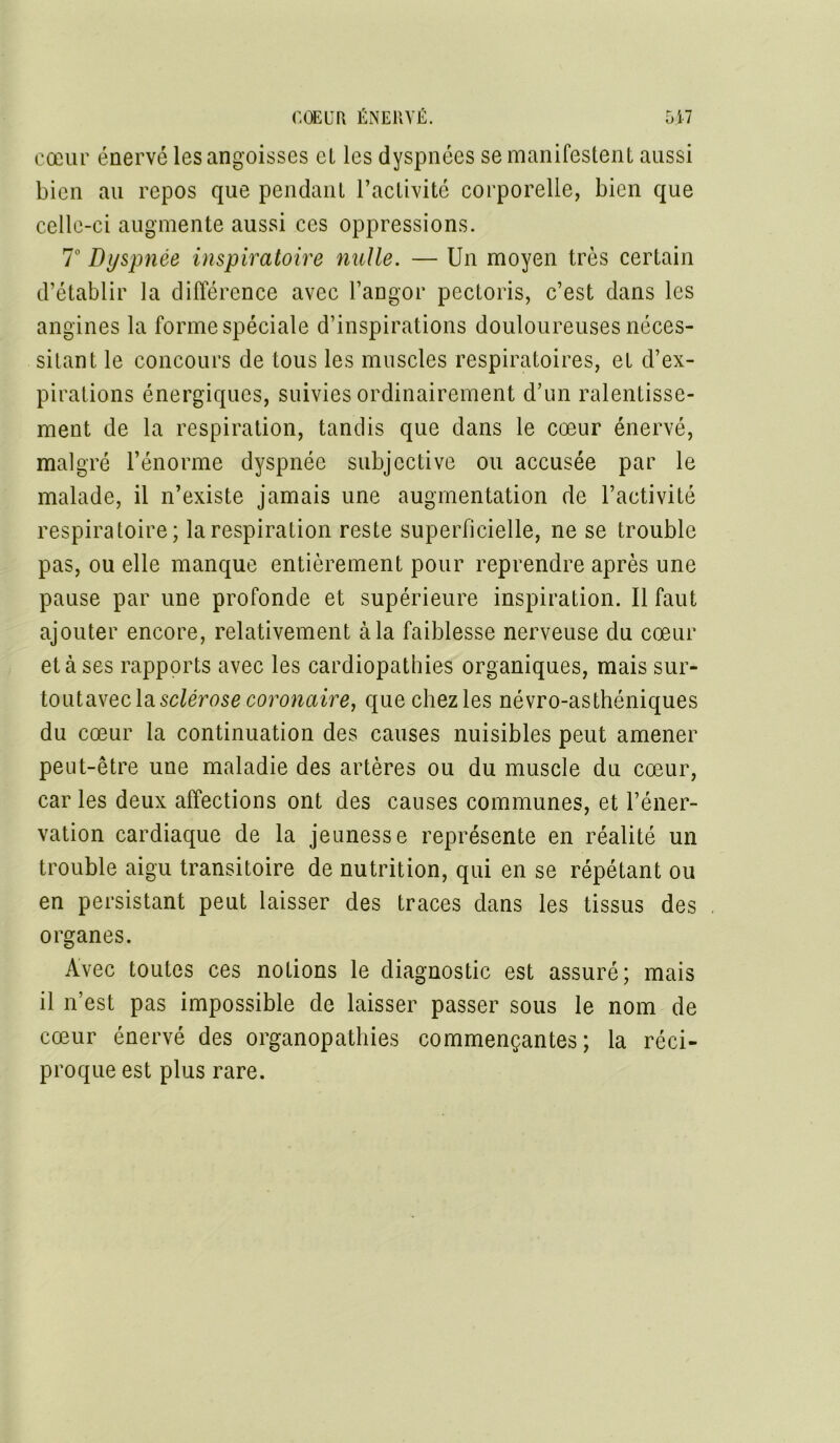 cœur énervé les angoisses el les dyspnées se manifestent aussi bien au repos que pendant l’activité corporelle, bien que celle-ci augmente aussi ces oppressions. 7° Dyspnée inspiratoire nulle. — Un moyen très certain d’établir la différence avec l’angor pectoris, c’est dans les angines la forme spéciale d’inspirations douloureuses néces- sitant le concours de tous les muscles respiratoires, et d’ex- pirations énergiques, suivies ordinairement d’un ralentisse- ment de la respiration, tandis que dans le cœur énervé, malgré l’énorme dyspnée subjective ou accusée par le malade, il n’existe jamais une augmentation de l’activité respiratoire; la respiration reste superficielle, ne se trouble pas, ou elle manque entièrement pour reprendre après une pause par une profonde et supérieure inspiration. Il faut ajouter encore, relativement à la faiblesse nerveuse du cœur et à ses rapports avec les cardiopathies organiques, mais sur- toutavecla sclérose coronaire, que chez les névro-asthéniques du cœur la continuation des causes nuisibles peut amener peut-être une maladie des artères ou du muscle du cœur, car les deux affections ont des causes communes, et l’éner- vation cardiaque de la jeunesse représente en réalité un trouble aigu transitoire de nutrition, qui en se répétant ou en persistant peut laisser des traces dans les tissus des organes. Avec toutes ces notions le diagnostic est assuré; mais il n’est pas impossible de laisser passer sous le nom de cœur énervé des organopathies commençantes; la réci- proque est plus rare.